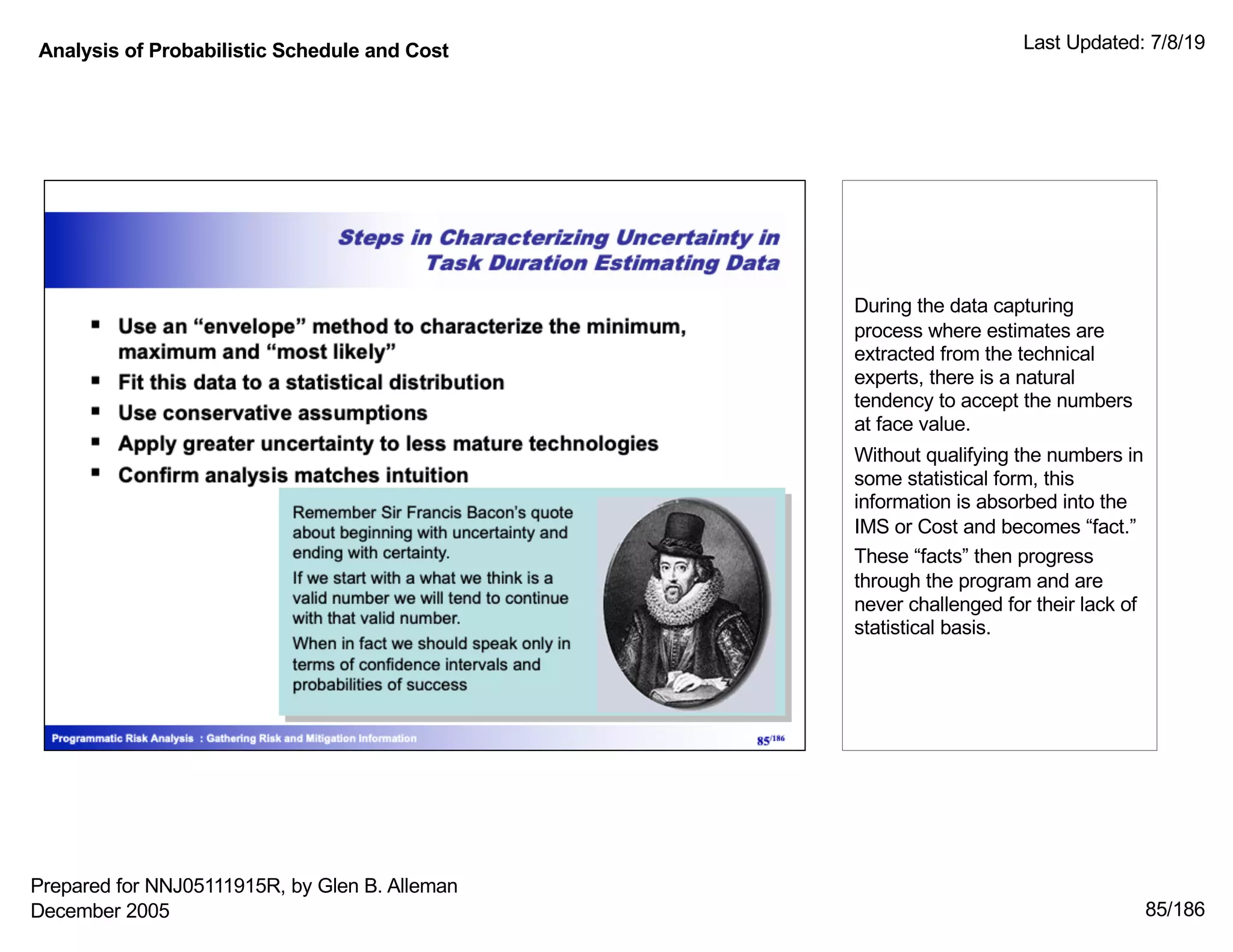 Analysis of Probabilistic Schedule and Cost Last Updated: 7/8/19
85/186
During the data capturing
process where estimates are
extracted from the technical
experts, there is a natural
tendency to accept the numbers
at face value.
Without qualifying the numbers in
some statistical form, this
information is absorbed into the
IMS or Cost and becomes “fact.”
These “facts” then progress
through the program and are
never challenged for their lack of
statistical basis.
Prepared for NNJ05111915R, by Glen B. Alleman
December 2005
 