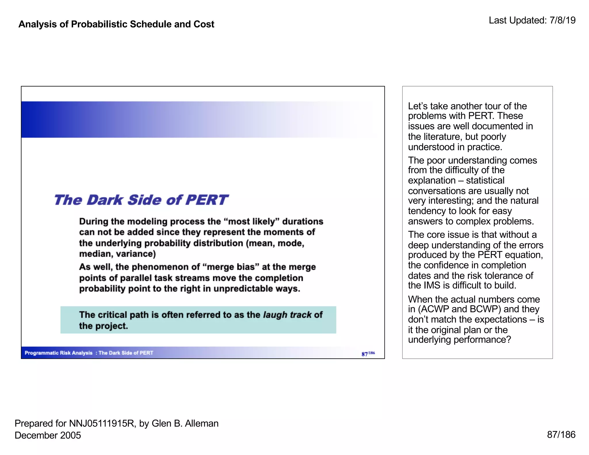 Analysis of Probabilistic Schedule and Cost Last Updated: 7/8/19
87/186
Let’s take another tour of the
problems with PERT. These
issues are well documented in
the literature, but poorly
understood in practice.
The poor understanding comes
from the difficulty of the
explanation – statistical
conversations are usually not
very interesting; and the natural
tendency to look for easy
answers to complex problems.
The core issue is that without a
deep understanding of the errors
produced by the PERT equation,
the confidence in completion
dates and the risk tolerance of
the IMS is difficult to build.
When the actual numbers come
in (ACWP and BCWP) and they
don’t match the expectations – is
it the original plan or the
underlying performance?
Prepared for NNJ05111915R, by Glen B. Alleman
December 2005
 