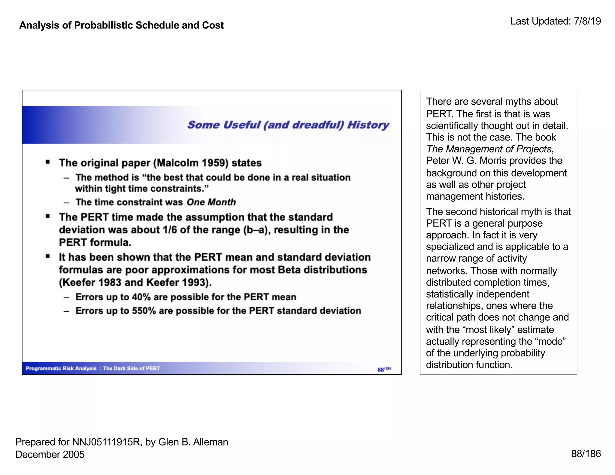 Analysis of Probabilistic Schedule and Cost Last Updated: 7/8/19
88/186
There are several myths about
PERT. The first is that is was
scientifically thought out in detail.
This is not the case. The book
The Management of Projects,
Peter W. G. Morris provides the
background on this development
as well as other project
management histories.
The second historical myth is that
PERT is a general purpose
approach. In fact it is very
specialized and is applicable to a
narrow range of activity
networks. Those with normally
distributed completion times,
statistically independent
relationships, ones where the
critical path does not change and
with the “most likely” estimate
actually representing the “mode”
of the underlying probability
distribution function.
Prepared for NNJ05111915R, by Glen B. Alleman
December 2005
 