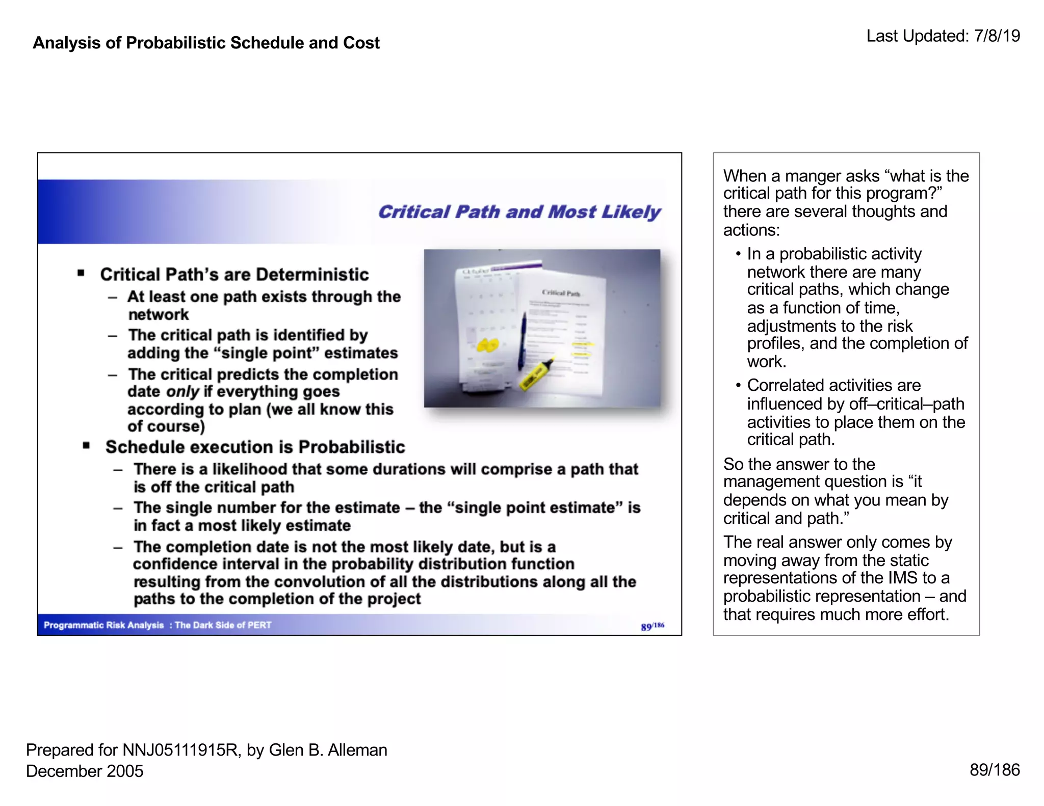 Analysis of Probabilistic Schedule and Cost Last Updated: 7/8/19
89/186
When a manger asks “what is the
critical path for this program?”
there are several thoughts and
actions:
• In a probabilistic activity
network there are many
critical paths, which change
as a function of time,
adjustments to the risk
profiles, and the completion of
work.
• Correlated activities are
influenced by off–critical–path
activities to place them on the
critical path.
So the answer to the
management question is “it
depends on what you mean by
critical and path.”
The real answer only comes by
moving away from the static
representations of the IMS to a
probabilistic representation – and
that requires much more effort.
Prepared for NNJ05111915R, by Glen B. Alleman
December 2005
 
