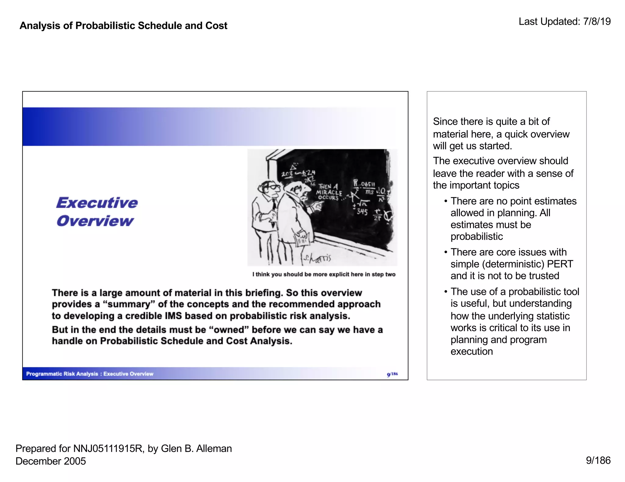 Analysis of Probabilistic Schedule and Cost Last Updated: 7/8/19
9/186
Since there is quite a bit of
material here, a quick overview
will get us started.
The executive overview should
leave the reader with a sense of
the important topics
• There are no point estimates
allowed in planning. All
estimates must be
probabilistic
• There are core issues with
simple (deterministic) PERT
and it is not to be trusted
• The use of a probabilistic tool
is useful, but understanding
how the underlying statistic
works is critical to its use in
planning and program
execution
Prepared for NNJ05111915R, by Glen B. Alleman
December 2005
 