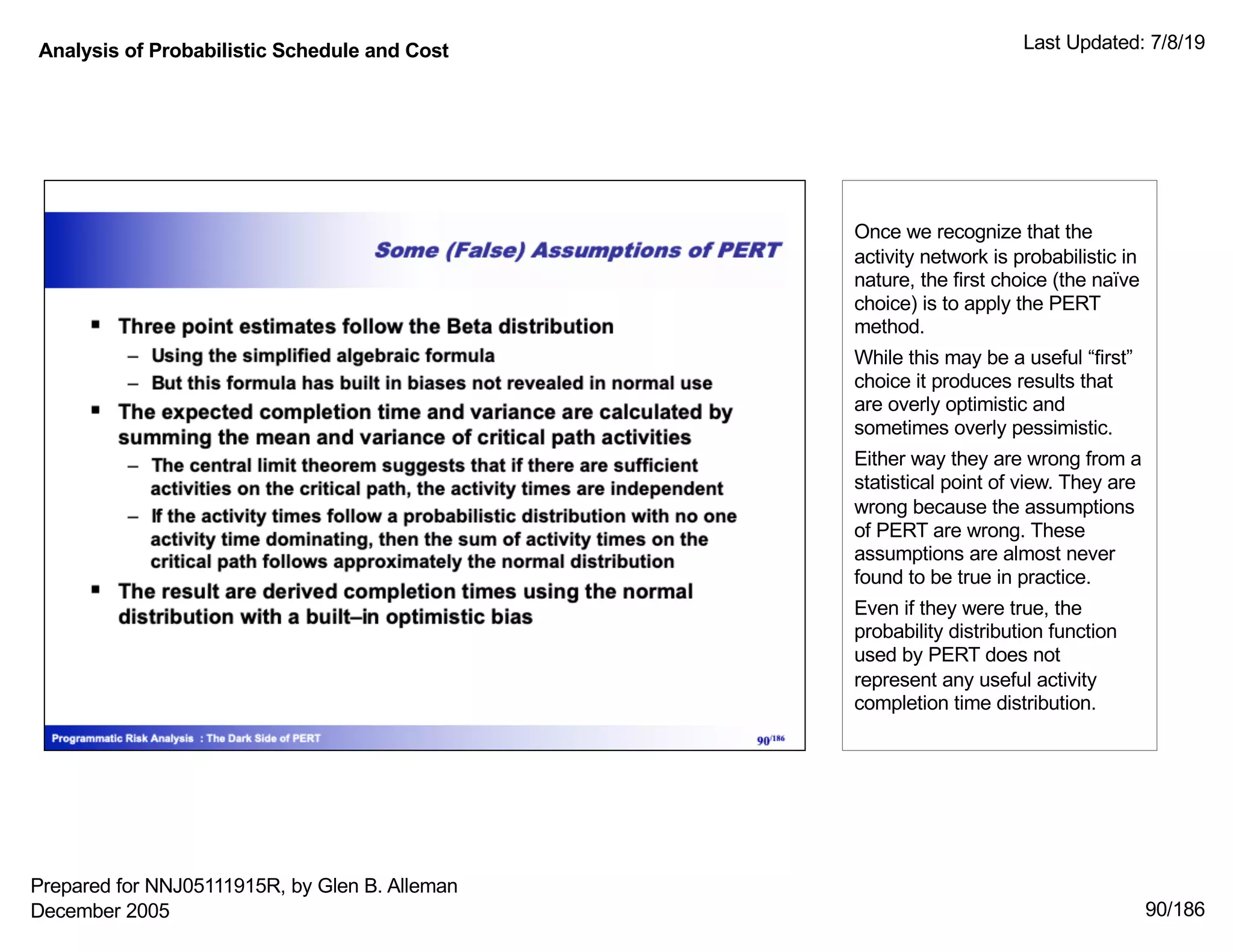 Analysis of Probabilistic Schedule and Cost Last Updated: 7/8/19
90/186
Once we recognize that the
activity network is probabilistic in
nature, the first choice (the naïve
choice) is to apply the PERT
method.
While this may be a useful “first”
choice it produces results that
are overly optimistic and
sometimes overly pessimistic.
Either way they are wrong from a
statistical point of view. They are
wrong because the assumptions
of PERT are wrong. These
assumptions are almost never
found to be true in practice.
Even if they were true, the
probability distribution function
used by PERT does not
represent any useful activity
completion time distribution.
Prepared for NNJ05111915R, by Glen B. Alleman
December 2005
 