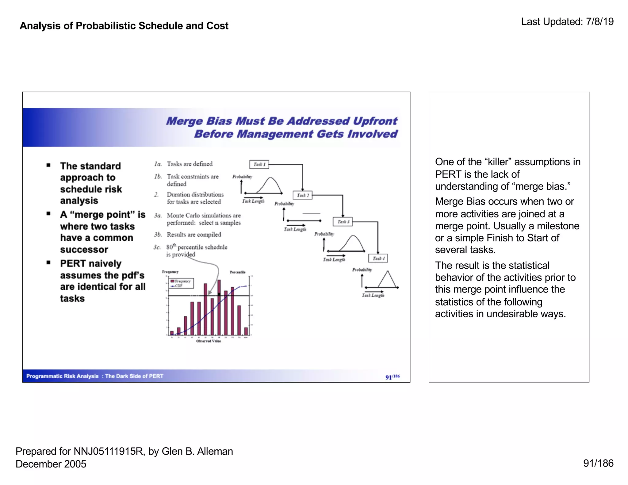 Analysis of Probabilistic Schedule and Cost Last Updated: 7/8/19
91/186
One of the “killer” assumptions in
PERT is the lack of
understanding of “merge bias.”
Merge Bias occurs when two or
more activities are joined at a
merge point. Usually a milestone
or a simple Finish to Start of
several tasks.
The result is the statistical
behavior of the activities prior to
this merge point influence the
statistics of the following
activities in undesirable ways.
Prepared for NNJ05111915R, by Glen B. Alleman
December 2005
 