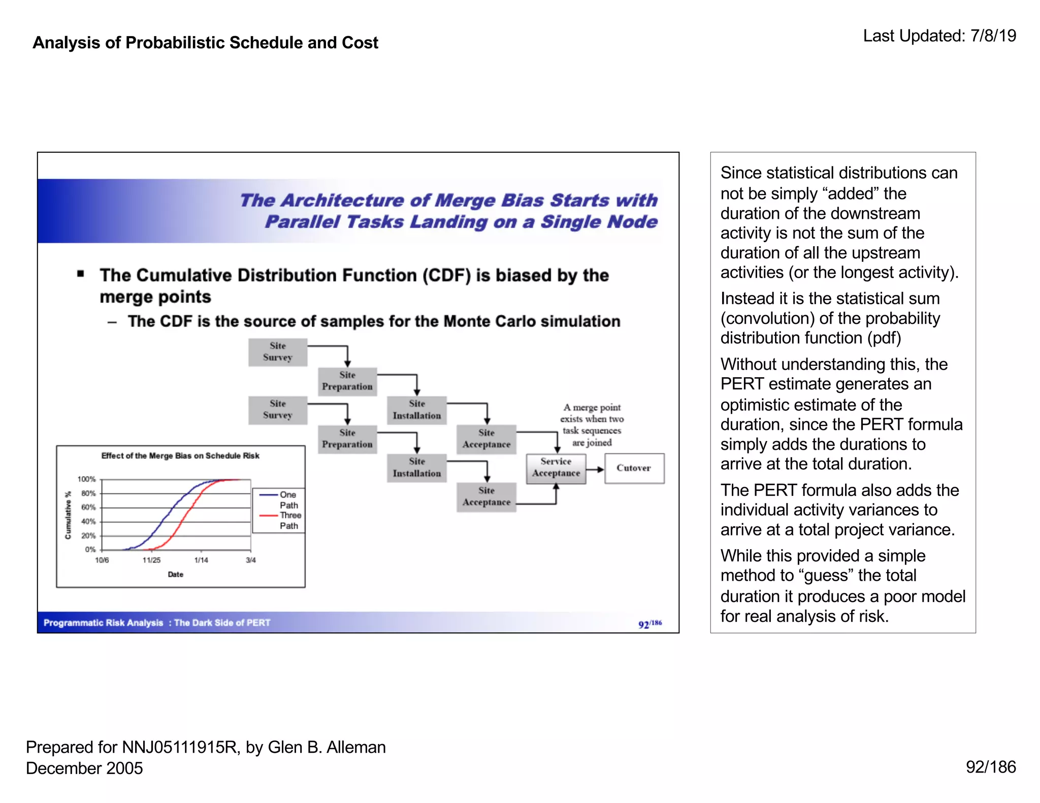 Analysis of Probabilistic Schedule and Cost Last Updated: 7/8/19
92/186
Since statistical distributions can
not be simply “added” the
duration of the downstream
activity is not the sum of the
duration of all the upstream
activities (or the longest activity).
Instead it is the statistical sum
(convolution) of the probability
distribution function (pdf)
Without understanding this, the
PERT estimate generates an
optimistic estimate of the
duration, since the PERT formula
simply adds the durations to
arrive at the total duration.
The PERT formula also adds the
individual activity variances to
arrive at a total project variance.
While this provided a simple
method to “guess” the total
duration it produces a poor model
for real analysis of risk.
Prepared for NNJ05111915R, by Glen B. Alleman
December 2005
 