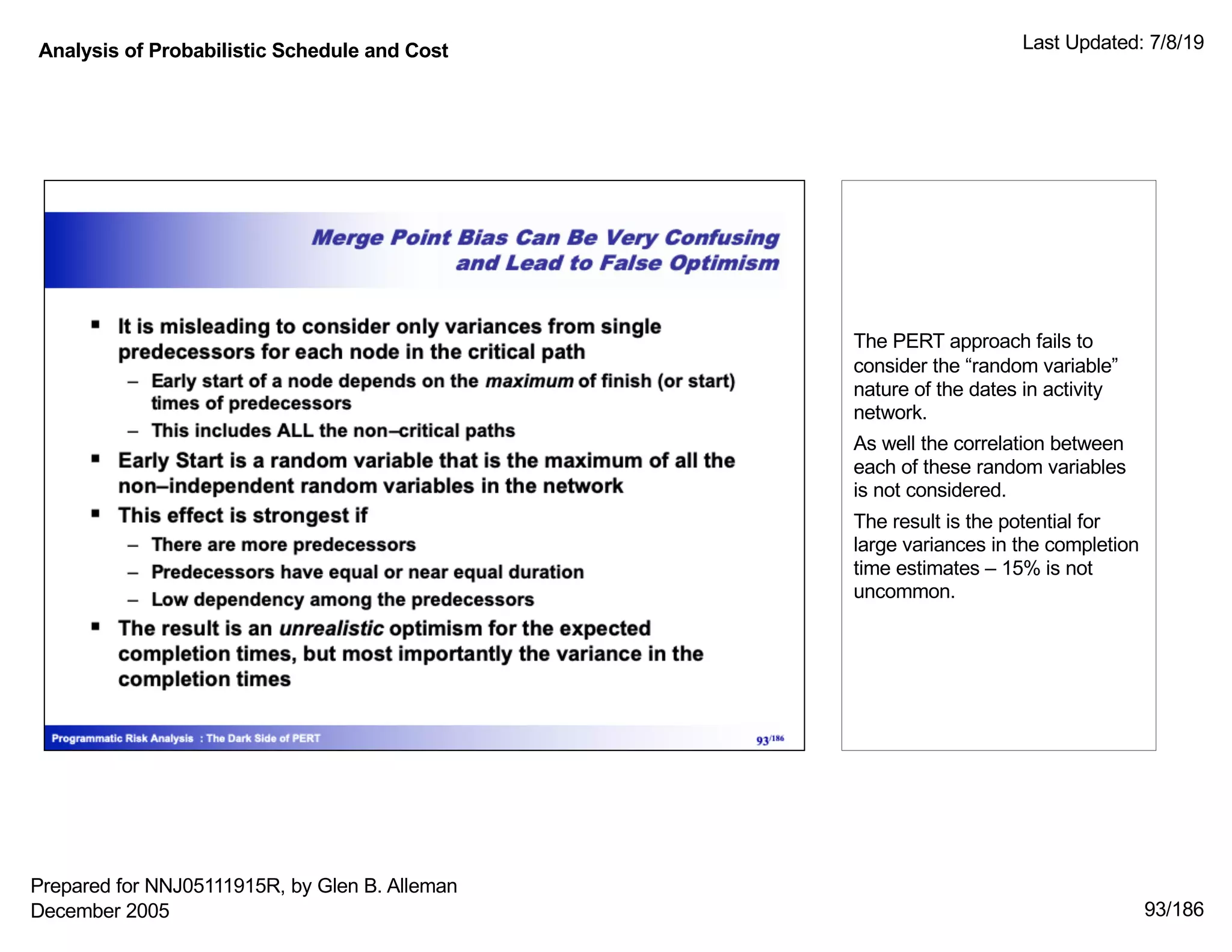 Analysis of Probabilistic Schedule and Cost Last Updated: 7/8/19
93/186
The PERT approach fails to
consider the “random variable”
nature of the dates in activity
network.
As well the correlation between
each of these random variables
is not considered.
The result is the potential for
large variances in the completion
time estimates – 15% is not
uncommon.
Prepared for NNJ05111915R, by Glen B. Alleman
December 2005
 
