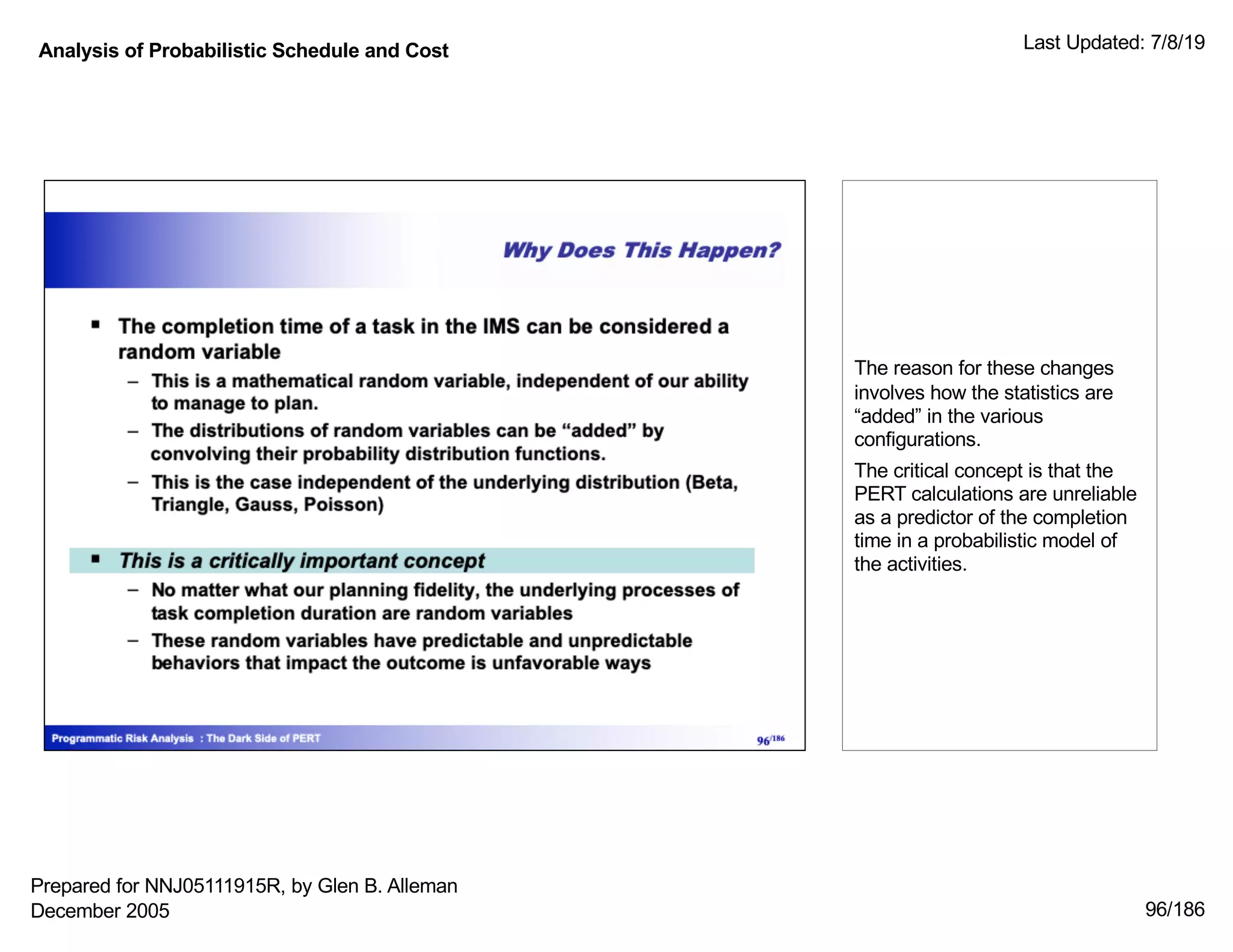 Analysis of Probabilistic Schedule and Cost Last Updated: 7/8/19
96/186
The reason for these changes
involves how the statistics are
“added” in the various
configurations.
The critical concept is that the
PERT calculations are unreliable
as a predictor of the completion
time in a probabilistic model of
the activities.
Prepared for NNJ05111915R, by Glen B. Alleman
December 2005
 