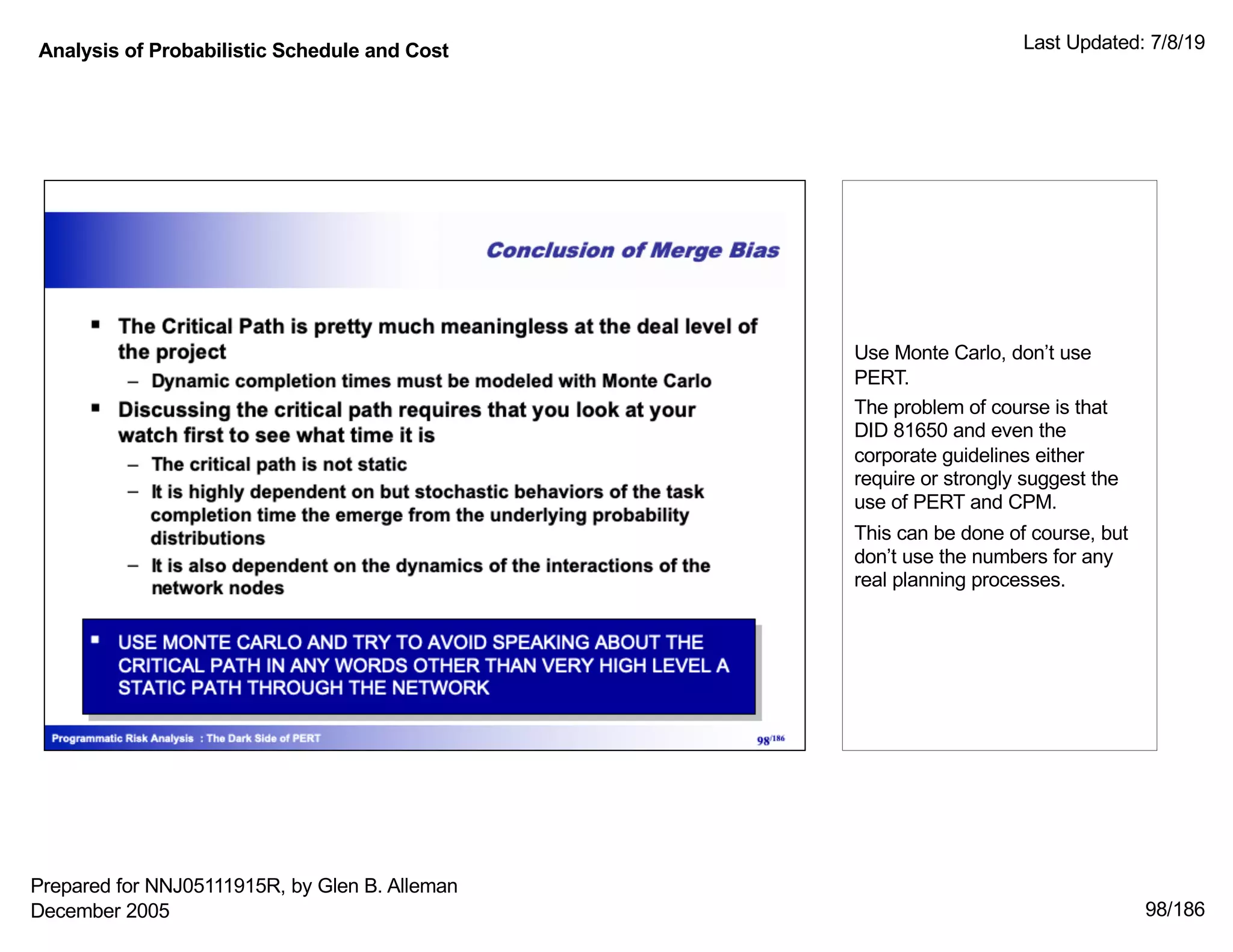 Analysis of Probabilistic Schedule and Cost Last Updated: 7/8/19
98/186
Use Monte Carlo, don’t use
PERT.
The problem of course is that
DID 81650 and even the
corporate guidelines either
require or strongly suggest the
use of PERT and CPM.
This can be done of course, but
don’t use the numbers for any
real planning processes.
Prepared for NNJ05111915R, by Glen B. Alleman
December 2005
 