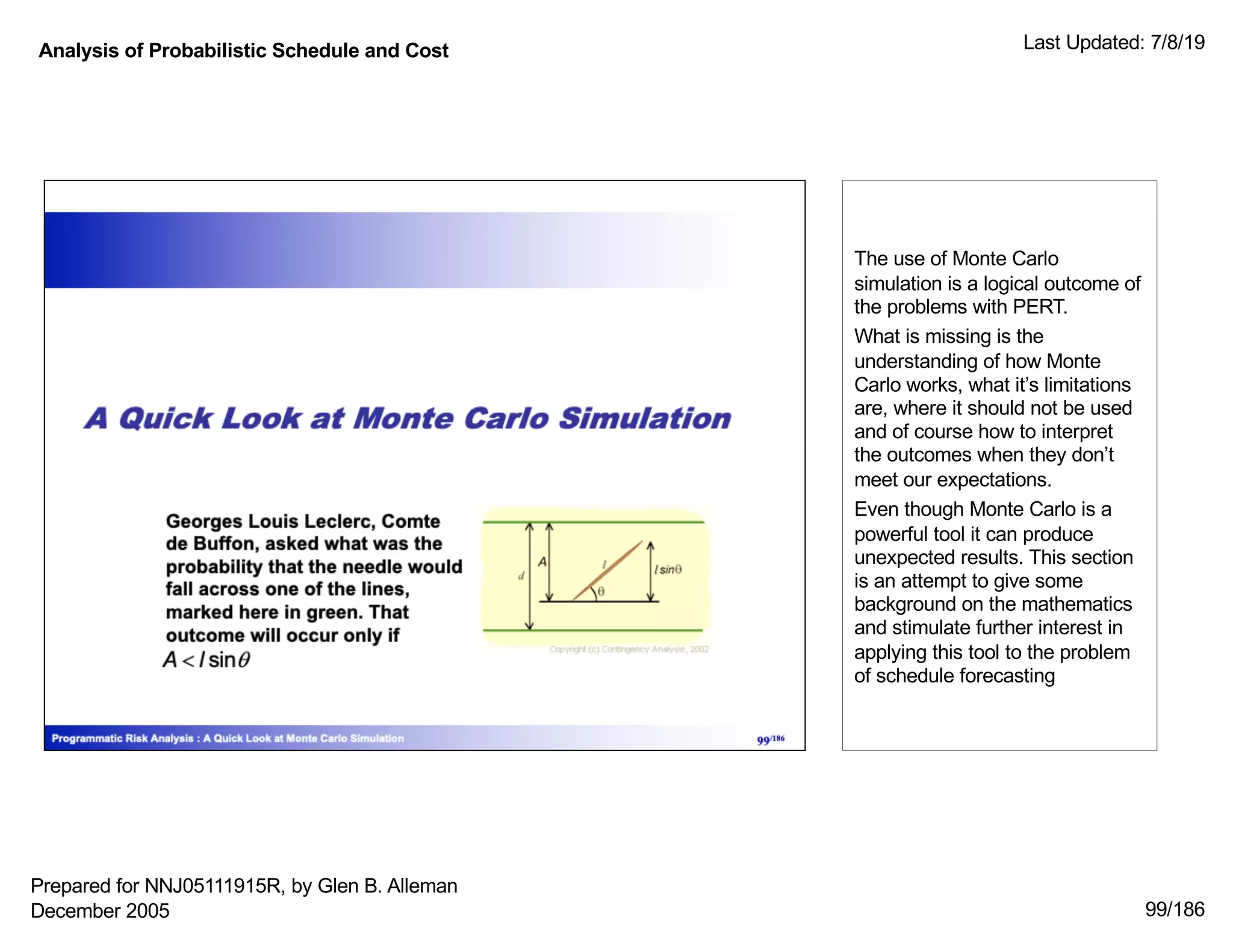 Analysis of Probabilistic Schedule and Cost Last Updated: 7/8/19
99/186
The use of Monte Carlo
simulation is a logical outcome of
the problems with PERT.
What is missing is the
understanding of how Monte
Carlo works, what it’s limitations
are, where it should not be used
and of course how to interpret
the outcomes when they don’t
meet our expectations.
Even though Monte Carlo is a
powerful tool it can produce
unexpected results. This section
is an attempt to give some
background on the mathematics
and stimulate further interest in
applying this tool to the problem
of schedule forecasting
Prepared for NNJ05111915R, by Glen B. Alleman
December 2005
 