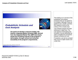 Analysis of Probabilistic Schedule and Cost Last Updated: 7/8/19
1/186
This briefing is an overview of the
probabilistic risk analysis
processes that can be applied to
our program. Although it may not
appear to be a “simple” overview,
this material is the tip of the
iceberg of this complex topic.
Just schedule analysis has been
addressed in detail here. The
cost aspects of forecasting and
simulation must be addressed as
well to complete the connections
between schedule and cost.
Probabilistic cost will be surveyed
here, but an in depth review is for
a later time.
Prepared for NNJ05111915R, by Glen B. Alleman
December 2005
 