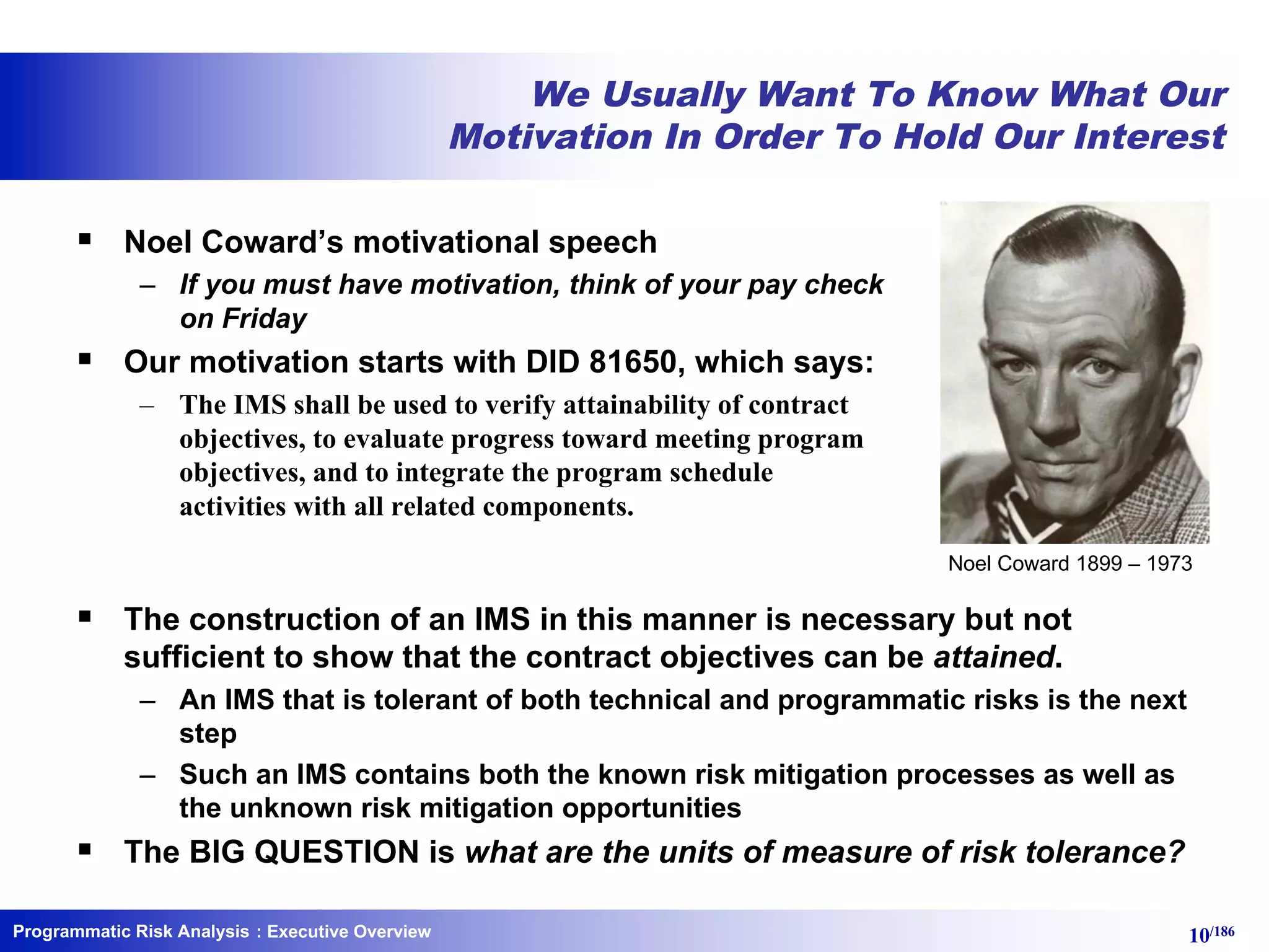 Programmatic Risk Analysis 10/186
We Usually Want To Know What Our
Motivation In Order To Hold Our Interest
§ Noel Coward’s motivational speech
– If you must have motivation, think of your pay check
on Friday
§ Our motivation starts with DID 81650, which says:
– The IMS shall be used to verify attainability of contract
objectives, to evaluate progress toward meeting program
objectives, and to integrate the program schedule
activities with all related components.
§ The construction of an IMS in this manner is necessary but not
sufficient to show that the contract objectives can be attained.
– An IMS that is tolerant of both technical and programmatic risks is the next
step
– Such an IMS contains both the known risk mitigation processes as well as
the unknown risk mitigation opportunities
§ The BIG QUESTION is what are the units of measure of risk tolerance?
: Executive Overview
Noel Coward 1899 – 1973
 