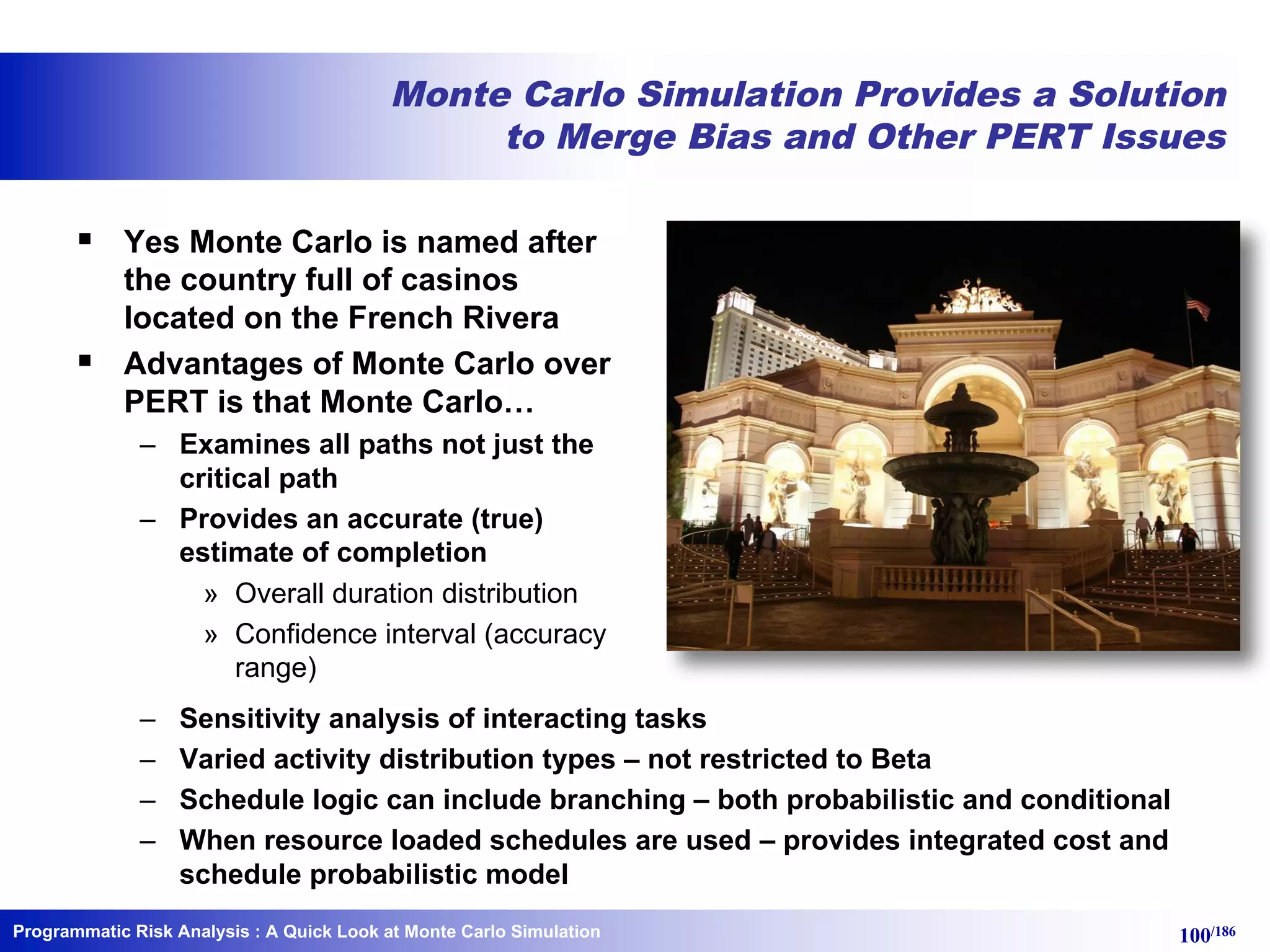 Programmatic Risk Analysis 100/186
Monte Carlo Simulation Provides a Solution
to Merge Bias and Other PERT Issues
§ Yes Monte Carlo is named after
the country full of casinos
located on the French Rivera
§ Advantages of Monte Carlo over
PERT is that Monte Carlo…
– Examines all paths not just the
critical path
– Provides an accurate (true)
estimate of completion
» Overall duration distribution
» Confidence interval (accuracy
range)
– Sensitivity analysis of interacting tasks
– Varied activity distribution types – not restricted to Beta
– Schedule logic can include branching – both probabilistic and conditional
– When resource loaded schedules are used – provides integrated cost and
schedule probabilistic model
: A Quick Look at Monte Carlo Simulation
 