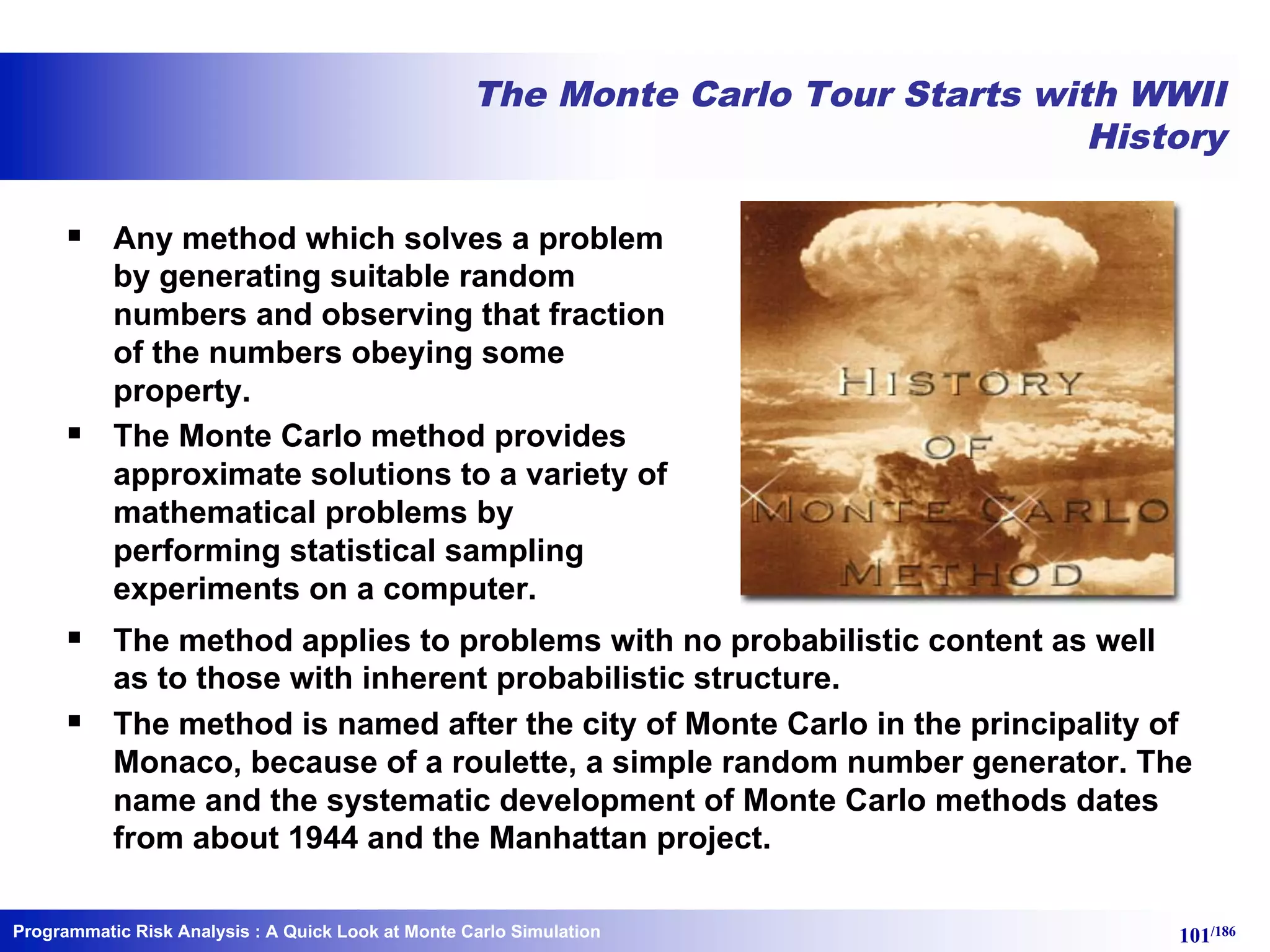 Programmatic Risk Analysis 101/186
The Monte Carlo Tour Starts with WWII
History
§ Any method which solves a problem
by generating suitable random
numbers and observing that fraction
of the numbers obeying some
property.
§ The Monte Carlo method provides
approximate solutions to a variety of
mathematical problems by
performing statistical sampling
experiments on a computer.
§ The method applies to problems with no probabilistic content as well
as to those with inherent probabilistic structure.
§ The method is named after the city of Monte Carlo in the principality of
Monaco, because of a roulette, a simple random number generator. The
name and the systematic development of Monte Carlo methods dates
from about 1944 and the Manhattan project.
: A Quick Look at Monte Carlo Simulation
 