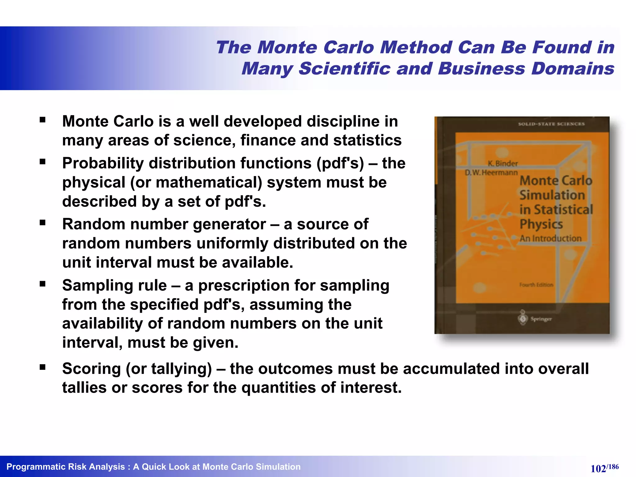 Programmatic Risk Analysis 102/186
The Monte Carlo Method Can Be Found in
Many Scientific and Business Domains
§ Monte Carlo is a well developed discipline in
many areas of science, finance and statistics
§ Probability distribution functions (pdf's) – the
physical (or mathematical) system must be
described by a set of pdf's.
§ Random number generator – a source of
random numbers uniformly distributed on the
unit interval must be available.
§ Sampling rule – a prescription for sampling
from the specified pdf's, assuming the
availability of random numbers on the unit
interval, must be given.
§ Scoring (or tallying) – the outcomes must be accumulated into overall
tallies or scores for the quantities of interest.
: A Quick Look at Monte Carlo Simulation
 