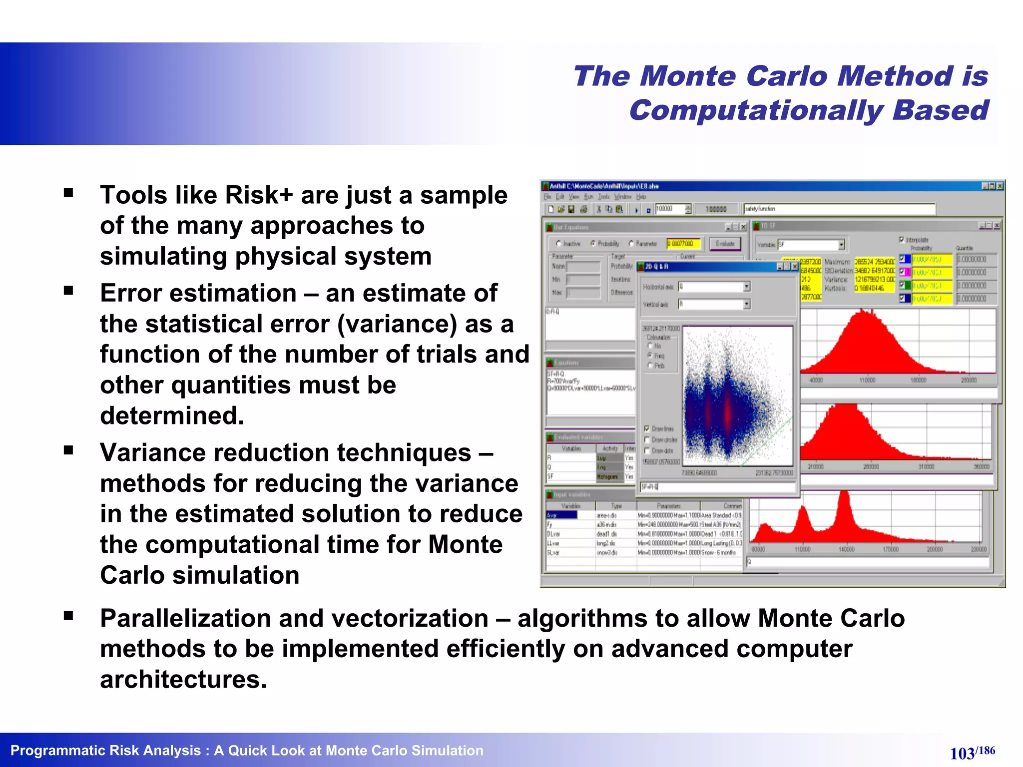 Programmatic Risk Analysis 103/186
The Monte Carlo Method is
Computationally Based
§ Tools like Risk+ are just a sample
of the many approaches to
simulating physical system
§ Error estimation – an estimate of
the statistical error (variance) as a
function of the number of trials and
other quantities must be
determined.
§ Variance reduction techniques –
methods for reducing the variance
in the estimated solution to reduce
the computational time for Monte
Carlo simulation
§ Parallelization and vectorization – algorithms to allow Monte Carlo
methods to be implemented efficiently on advanced computer
architectures.
: A Quick Look at Monte Carlo Simulation
 