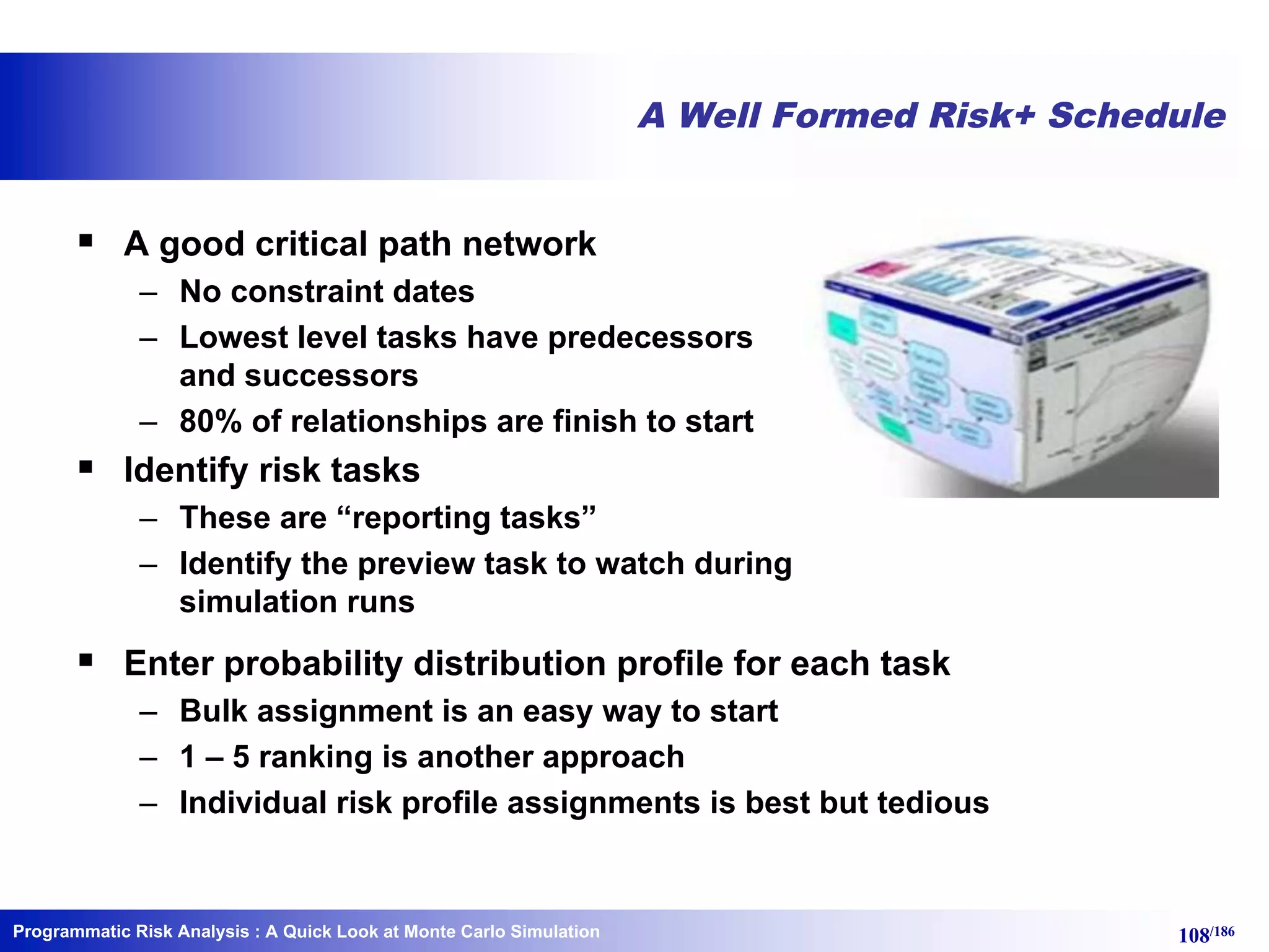 Programmatic Risk Analysis 108/186
A Well Formed Risk+ Schedule
§ A good critical path network
– No constraint dates
– Lowest level tasks have predecessors
and successors
– 80% of relationships are finish to start
§ Identify risk tasks
– These are “reporting tasks”
– Identify the preview task to watch during
simulation runs
§ Enter probability distribution profile for each task
– Bulk assignment is an easy way to start
– 1 – 5 ranking is another approach
– Individual risk profile assignments is best but tedious
: A Quick Look at Monte Carlo Simulation
 