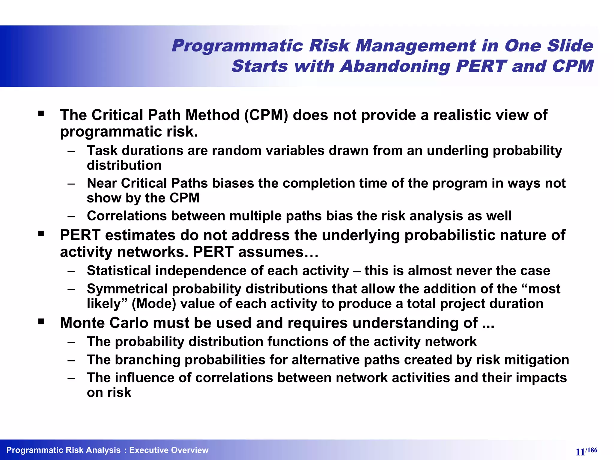 Programmatic Risk Analysis 11/186
Programmatic Risk Management in One Slide
Starts with Abandoning PERT and CPM
§ The Critical Path Method (CPM) does not provide a realistic view of
programmatic risk.
– Task durations are random variables drawn from an underling probability
distribution
– Near Critical Paths biases the completion time of the program in ways not
show by the CPM
– Correlations between multiple paths bias the risk analysis as well
§ PERT estimates do not address the underlying probabilistic nature of
activity networks. PERT assumes…
– Statistical independence of each activity – this is almost never the case
– Symmetrical probability distributions that allow the addition of the “most
likely” (Mode) value of each activity to produce a total project duration
§ Monte Carlo must be used and requires understanding of ...
– The probability distribution functions of the activity network
– The branching probabilities for alternative paths created by risk mitigation
– The influence of correlations between network activities and their impacts
on risk
: Executive Overview
 