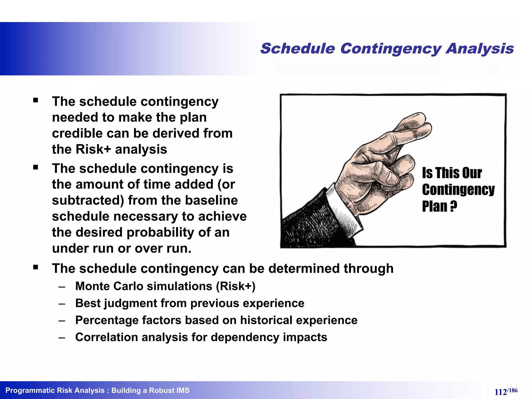 Programmatic Risk Analysis 112/186
Schedule Contingency Analysis
§ The schedule contingency
needed to make the plan
credible can be derived from
the Risk+ analysis
§ The schedule contingency is
the amount of time added (or
subtracted) from the baseline
schedule necessary to achieve
the desired probability of an
under run or over run.
§ The schedule contingency can be determined through
– Monte Carlo simulations (Risk+)
– Best judgment from previous experience
– Percentage factors based on historical experience
– Correlation analysis for dependency impacts
: Building a Robust IMS
Is This Our
Contingency
Plan ?
 