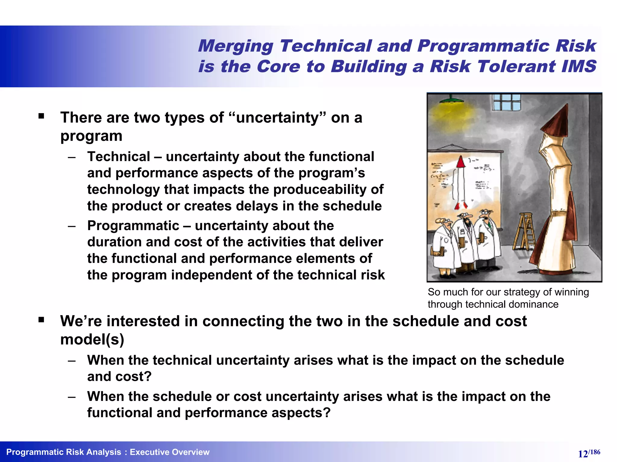 Programmatic Risk Analysis 12/186
Merging Technical and Programmatic Risk
is the Core to Building a Risk Tolerant IMS
§ There are two types of “uncertainty” on a
program
– Technical – uncertainty about the functional
and performance aspects of the program’s
technology that impacts the produceability of
the product or creates delays in the schedule
– Programmatic – uncertainty about the
duration and cost of the activities that deliver
the functional and performance elements of
the program independent of the technical risk
§ We’re interested in connecting the two in the schedule and cost
model(s)
– When the technical uncertainty arises what is the impact on the schedule
and cost?
– When the schedule or cost uncertainty arises what is the impact on the
functional and performance aspects?
: Executive Overview
So much for our strategy of winning
through technical dominance
 