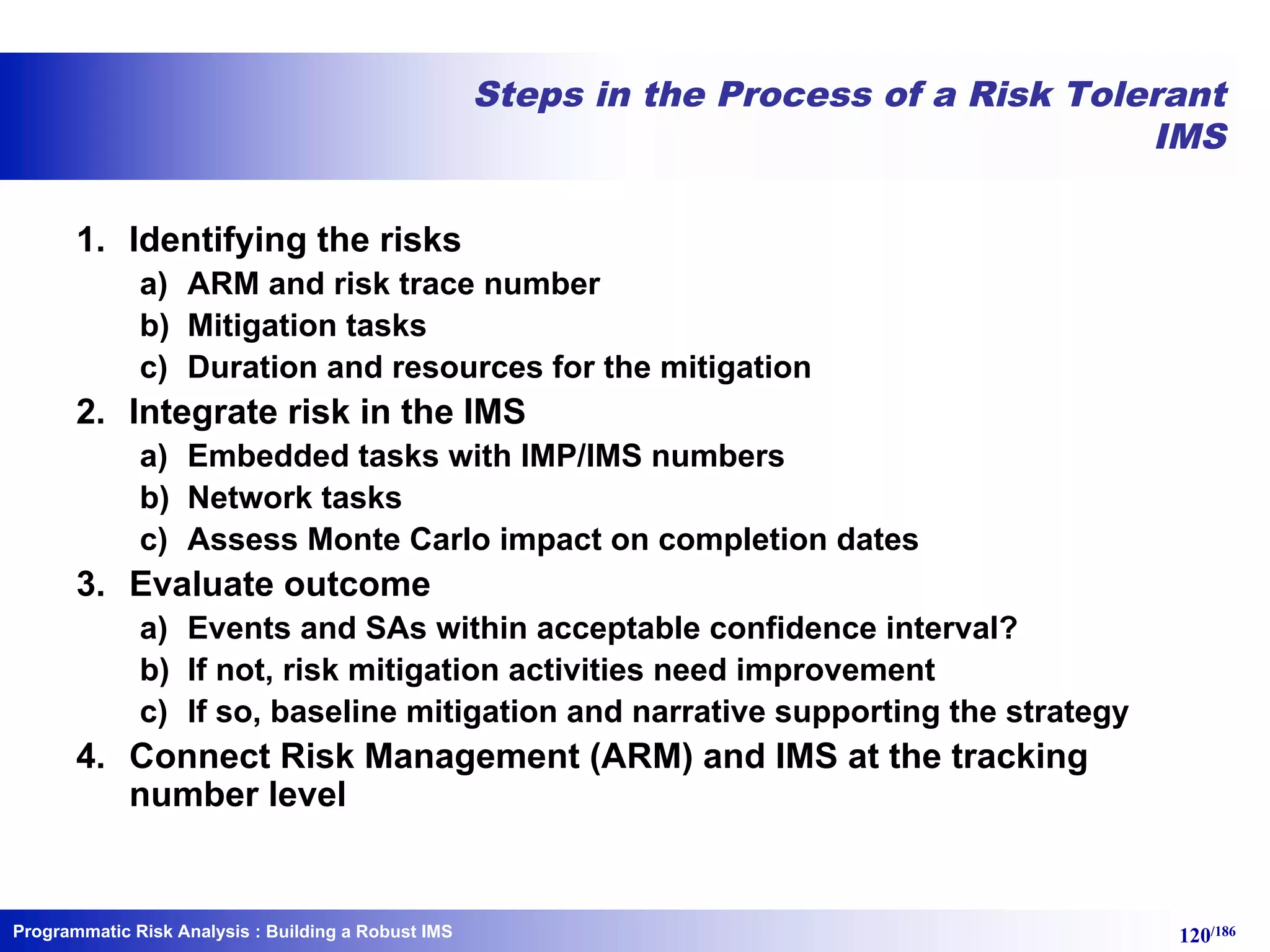 Programmatic Risk Analysis 120/186
Steps in the Process of a Risk Tolerant
IMS
1. Identifying the risks
a) ARM and risk trace number
b) Mitigation tasks
c) Duration and resources for the mitigation
2. Integrate risk in the IMS
a) Embedded tasks with IMP/IMS numbers
b) Network tasks
c) Assess Monte Carlo impact on completion dates
3. Evaluate outcome
a) Events and SAs within acceptable confidence interval?
b) If not, risk mitigation activities need improvement
c) If so, baseline mitigation and narrative supporting the strategy
4. Connect Risk Management (ARM) and IMS at the tracking
number level
: Building a Robust IMS
 