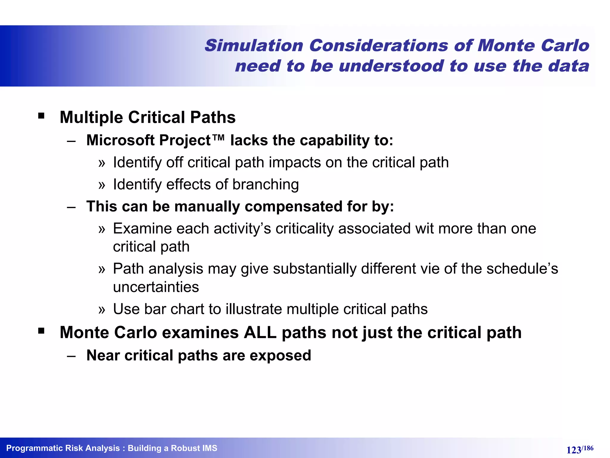 Programmatic Risk Analysis 123/186
Simulation Considerations of Monte Carlo
need to be understood to use the data
§ Multiple Critical Paths
– Microsoft Project™ lacks the capability to:
» Identify off critical path impacts on the critical path
» Identify effects of branching
– This can be manually compensated for by:
» Examine each activity’s criticality associated wit more than one
critical path
» Path analysis may give substantially different vie of the schedule’s
uncertainties
» Use bar chart to illustrate multiple critical paths
§ Monte Carlo examines ALL paths not just the critical path
– Near critical paths are exposed
: Building a Robust IMS
 