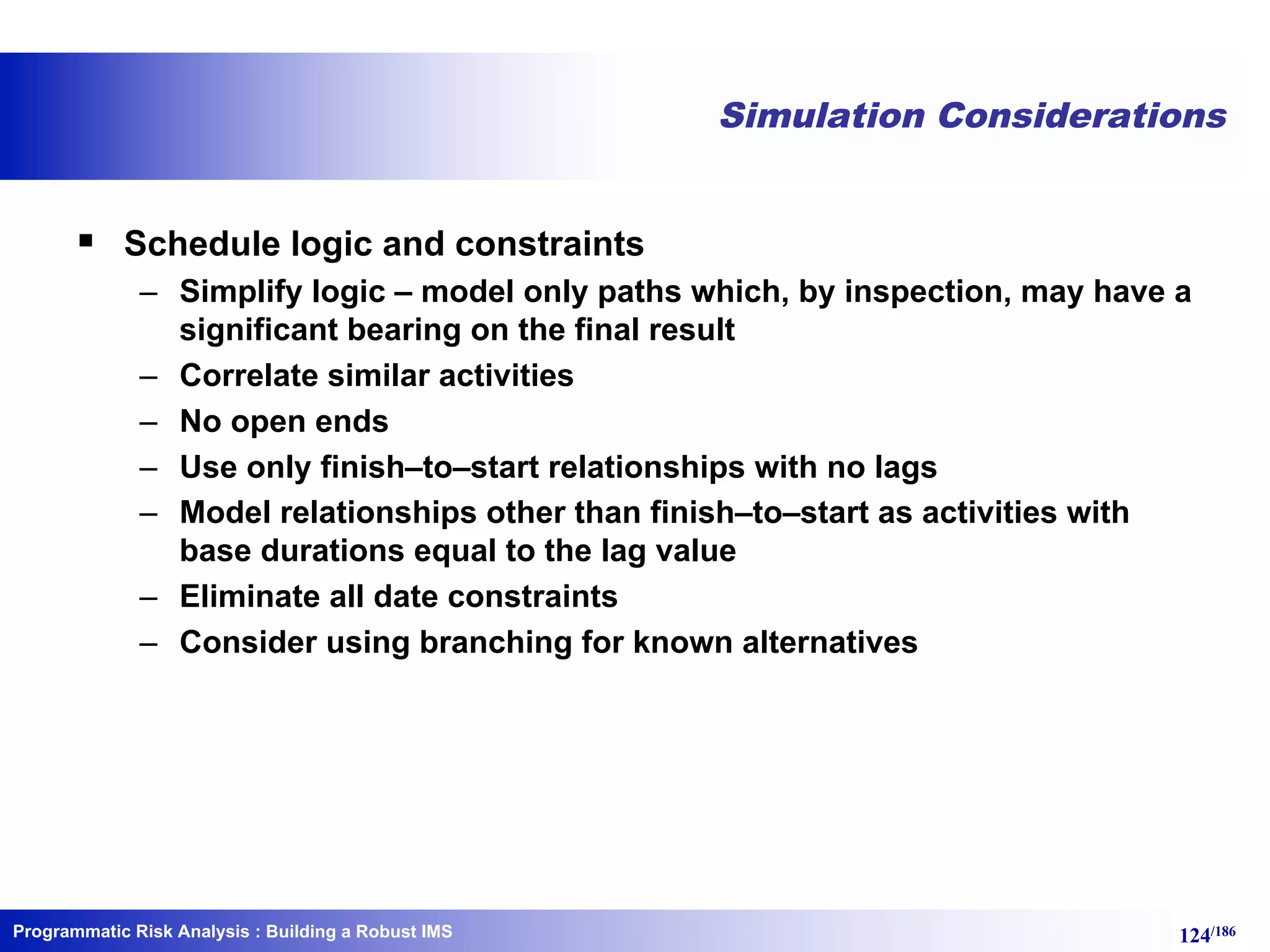 Programmatic Risk Analysis 124/186
Simulation Considerations
§ Schedule logic and constraints
– Simplify logic – model only paths which, by inspection, may have a
significant bearing on the final result
– Correlate similar activities
– No open ends
– Use only finish–to–start relationships with no lags
– Model relationships other than finish–to–start as activities with
base durations equal to the lag value
– Eliminate all date constraints
– Consider using branching for known alternatives
: Building a Robust IMS
 