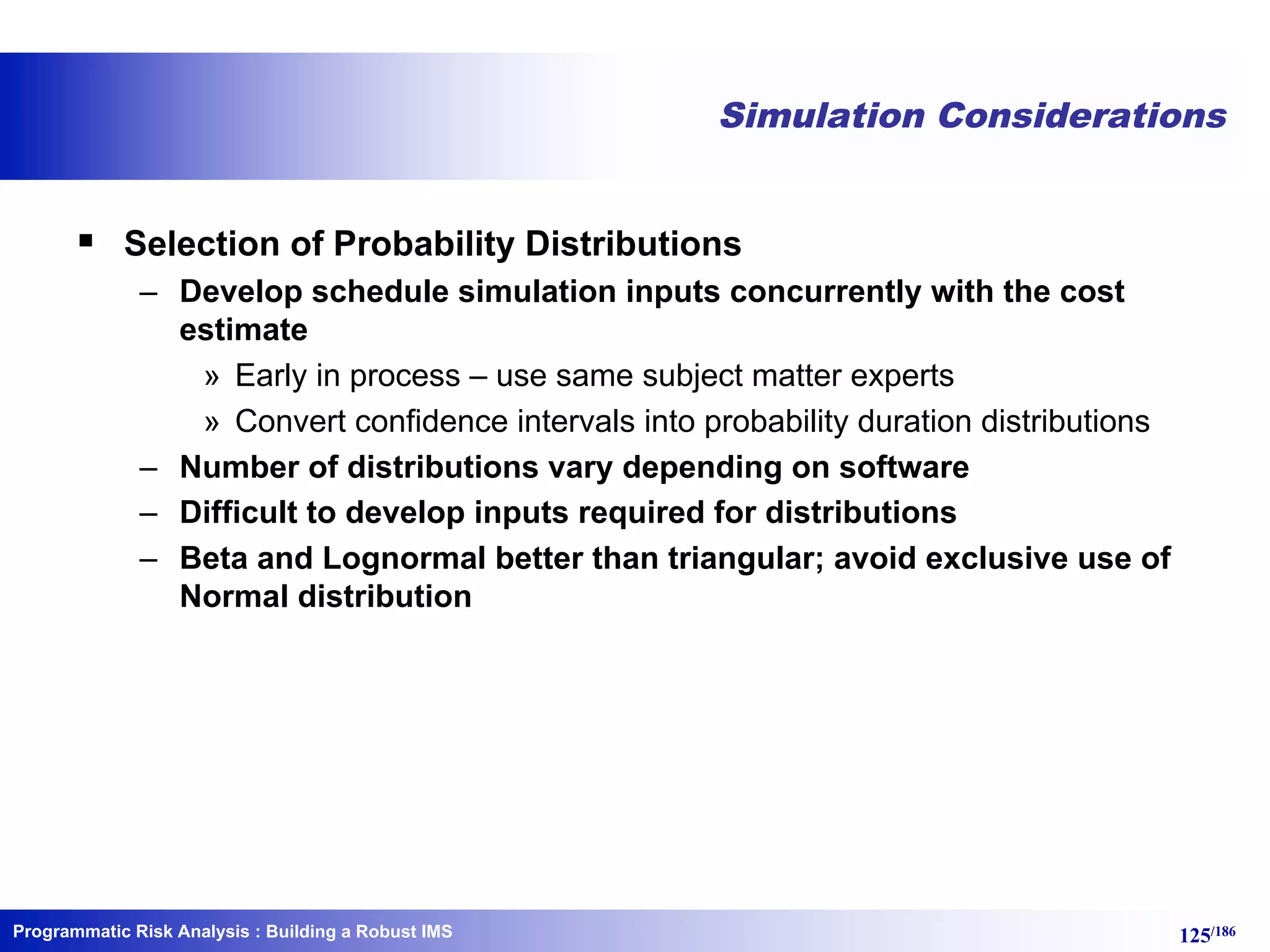 Programmatic Risk Analysis 125/186
Simulation Considerations
§ Selection of Probability Distributions
– Develop schedule simulation inputs concurrently with the cost
estimate
» Early in process – use same subject matter experts
» Convert confidence intervals into probability duration distributions
– Number of distributions vary depending on software
– Difficult to develop inputs required for distributions
– Beta and Lognormal better than triangular; avoid exclusive use of
Normal distribution
: Building a Robust IMS
 