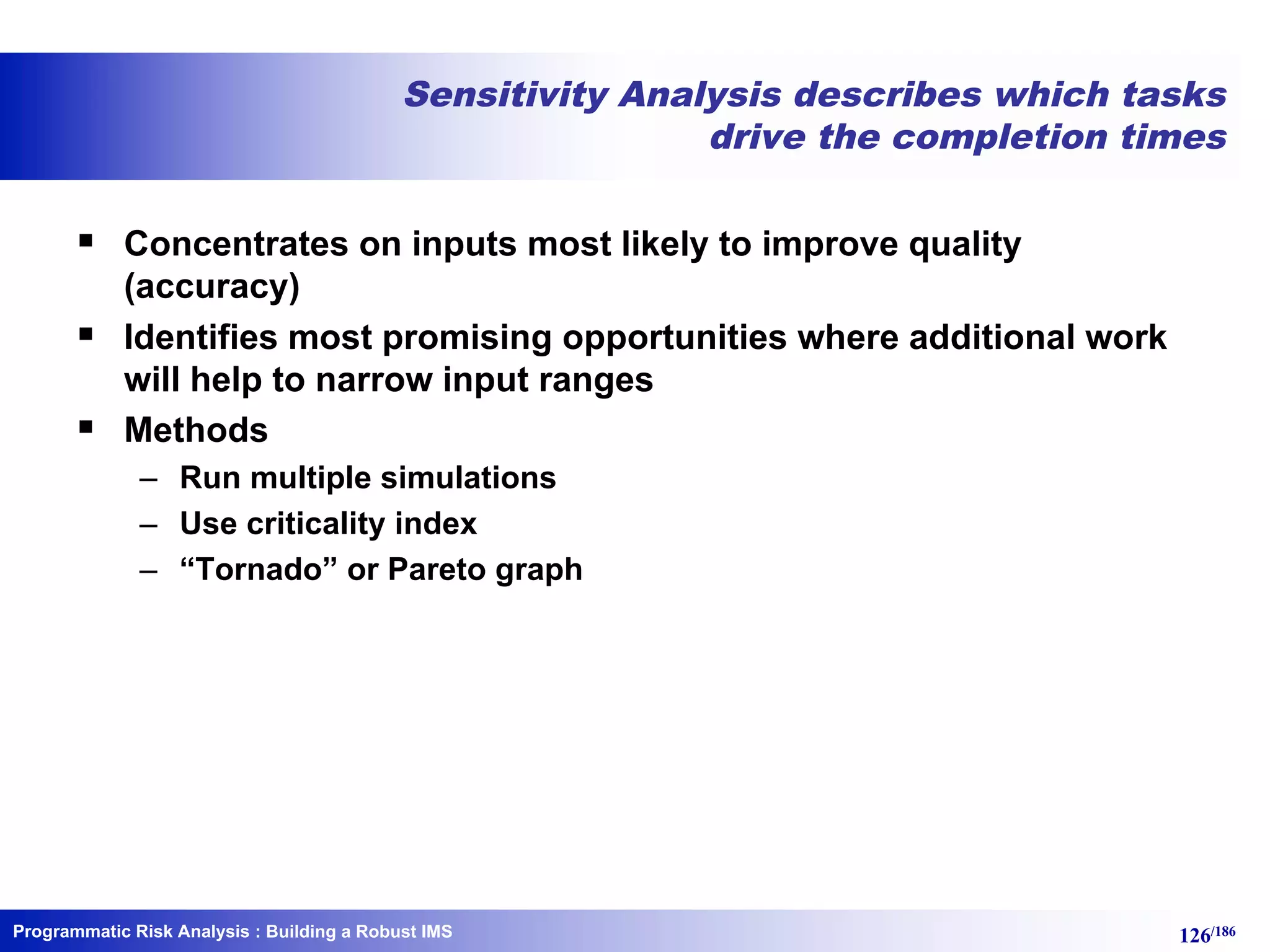 Programmatic Risk Analysis 126/186
Sensitivity Analysis describes which tasks
drive the completion times
§ Concentrates on inputs most likely to improve quality
(accuracy)
§ Identifies most promising opportunities where additional work
will help to narrow input ranges
§ Methods
– Run multiple simulations
– Use criticality index
– “Tornado” or Pareto graph
: Building a Robust IMS
 