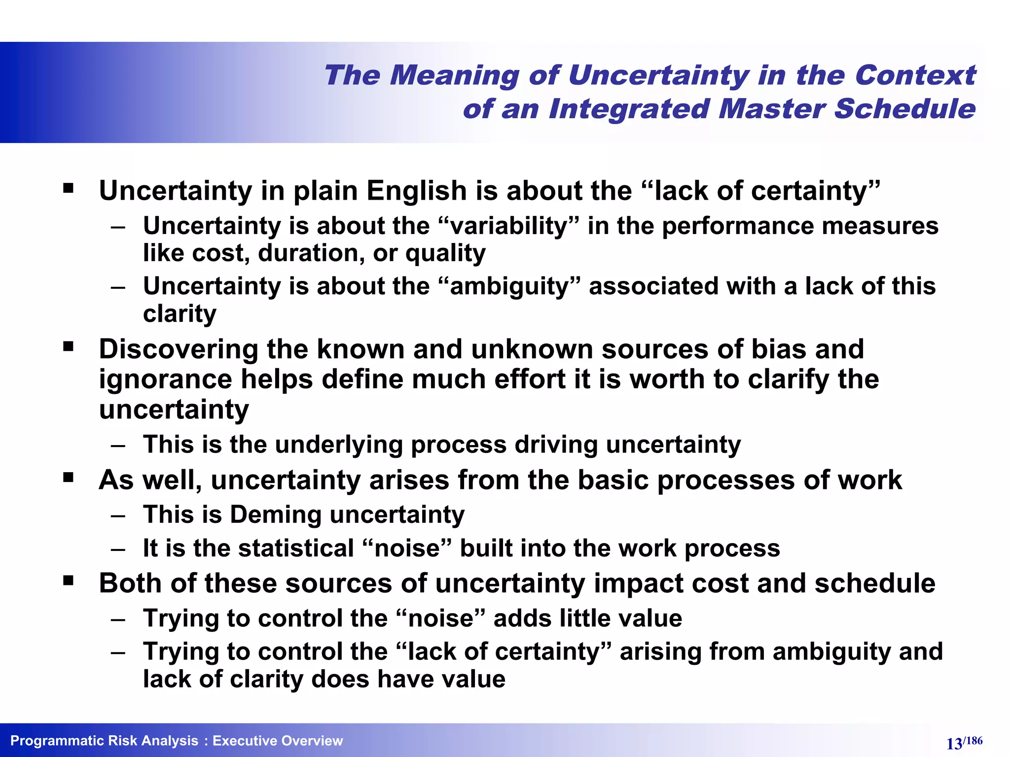 Programmatic Risk Analysis 13/186
The Meaning of Uncertainty in the Context
of an Integrated Master Schedule
§ Uncertainty in plain English is about the “lack of certainty”
– Uncertainty is about the “variability” in the performance measures
like cost, duration, or quality
– Uncertainty is about the “ambiguity” associated with a lack of this
clarity
§ Discovering the known and unknown sources of bias and
ignorance helps define much effort it is worth to clarify the
uncertainty
– This is the underlying process driving uncertainty
§ As well, uncertainty arises from the basic processes of work
– This is Deming uncertainty
– It is the statistical “noise” built into the work process
§ Both of these sources of uncertainty impact cost and schedule
– Trying to control the “noise” adds little value
– Trying to control the “lack of certainty” arising from ambiguity and
lack of clarity does have value
: Executive Overview
 
