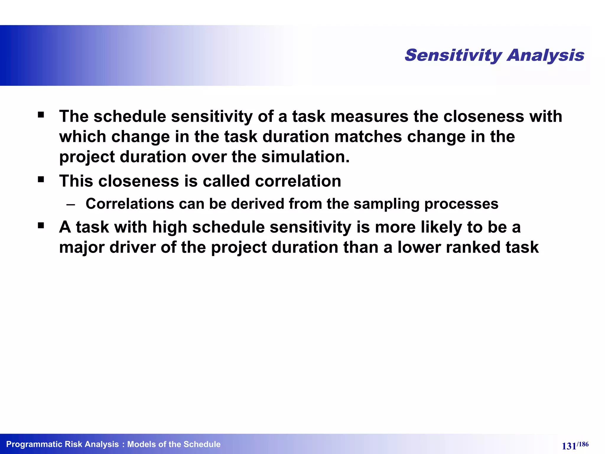 Programmatic Risk Analysis 131/186
Sensitivity Analysis
§ The schedule sensitivity of a task measures the closeness with
which change in the task duration matches change in the
project duration over the simulation.
§ This closeness is called correlation
– Correlations can be derived from the sampling processes
§ A task with high schedule sensitivity is more likely to be a
major driver of the project duration than a lower ranked task
: Models of the Schedule
 