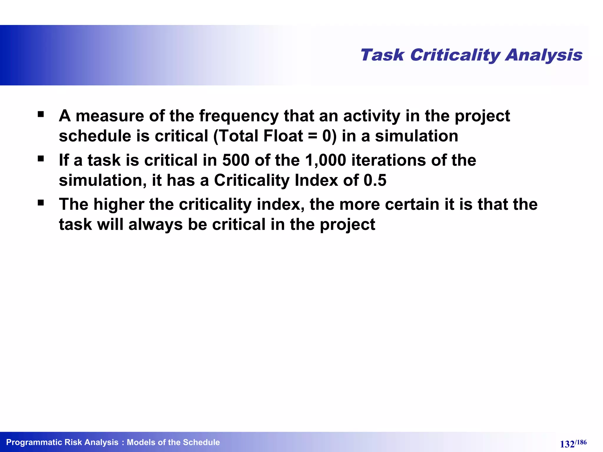 Programmatic Risk Analysis 132/186
Task Criticality Analysis
§ A measure of the frequency that an activity in the project
schedule is critical (Total Float = 0) in a simulation
§ If a task is critical in 500 of the 1,000 iterations of the
simulation, it has a Criticality Index of 0.5
§ The higher the criticality index, the more certain it is that the
task will always be critical in the project
: Models of the Schedule
 