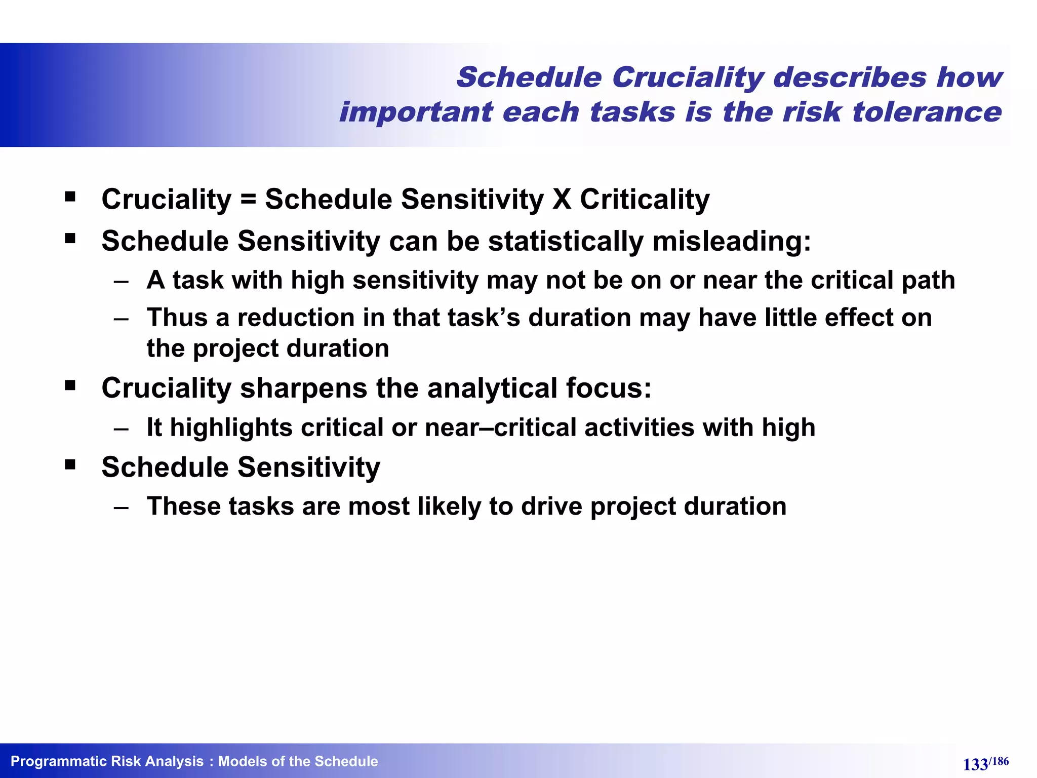 Programmatic Risk Analysis 133/186
Schedule Cruciality describes how
important each tasks is the risk tolerance
§ Cruciality = Schedule Sensitivity X Criticality
§ Schedule Sensitivity can be statistically misleading:
– A task with high sensitivity may not be on or near the critical path
– Thus a reduction in that task’s duration may have little effect on
the project duration
§ Cruciality sharpens the analytical focus:
– It highlights critical or near–critical activities with high
§ Schedule Sensitivity
– These tasks are most likely to drive project duration
: Models of the Schedule
 