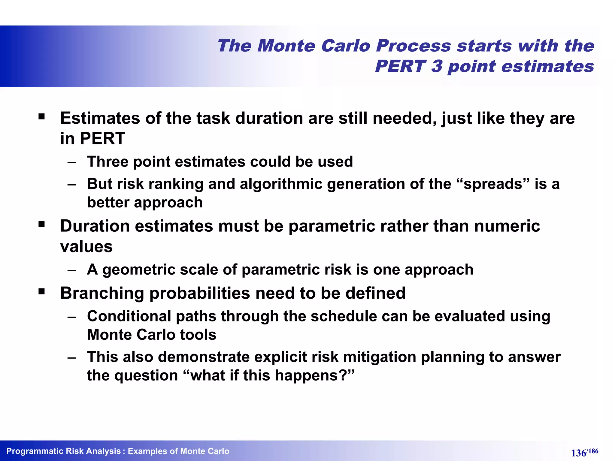 Programmatic Risk Analysis 136/186
The Monte Carlo Process starts with the
PERT 3 point estimates
§ Estimates of the task duration are still needed, just like they are
in PERT
– Three point estimates could be used
– But risk ranking and algorithmic generation of the “spreads” is a
better approach
§ Duration estimates must be parametric rather than numeric
values
– A geometric scale of parametric risk is one approach
§ Branching probabilities need to be defined
– Conditional paths through the schedule can be evaluated using
Monte Carlo tools
– This also demonstrate explicit risk mitigation planning to answer
the question “what if this happens?”
: Examples of Monte Carlo
 