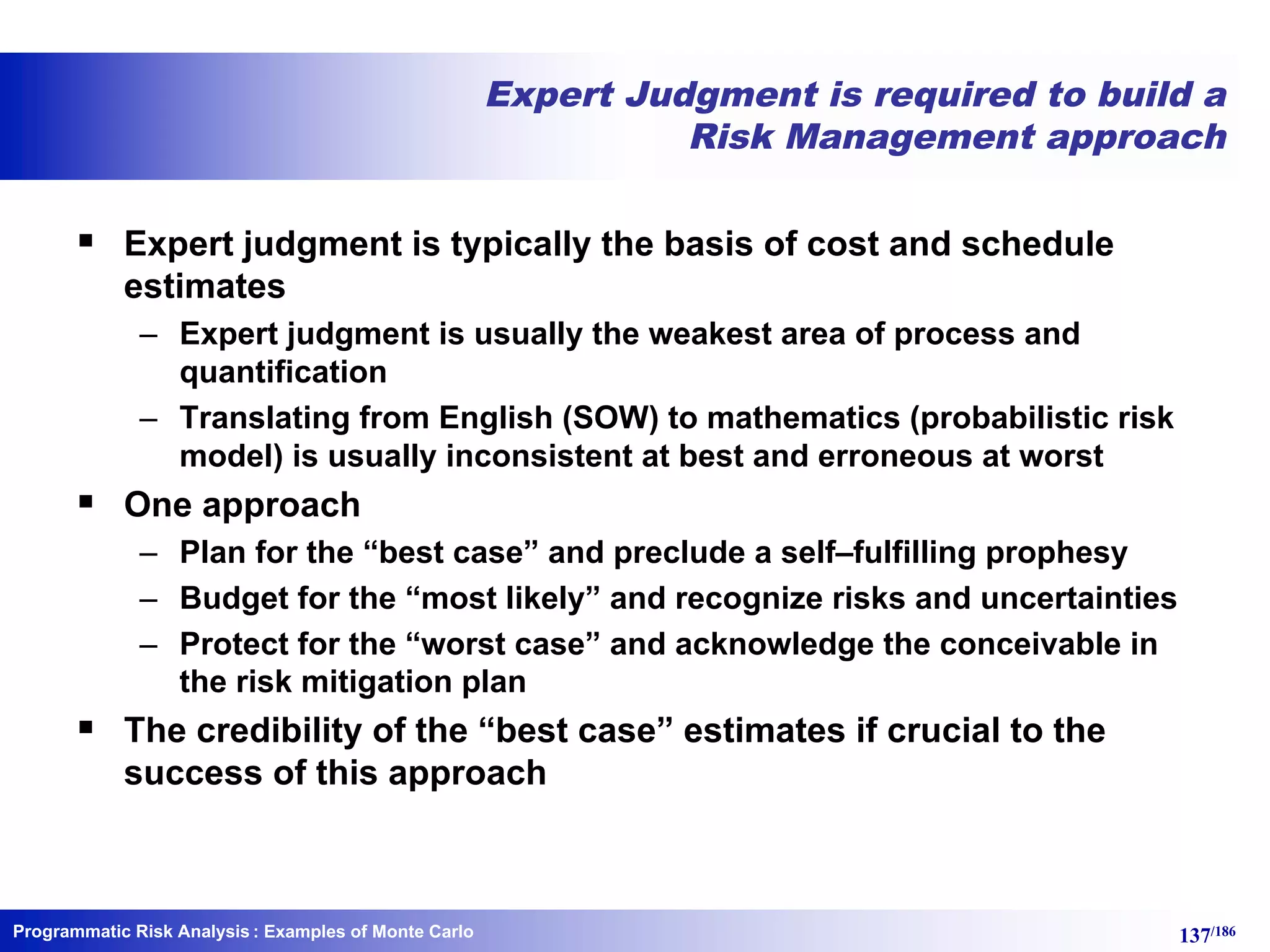 Programmatic Risk Analysis 137/186
Expert Judgment is required to build a
Risk Management approach
§ Expert judgment is typically the basis of cost and schedule
estimates
– Expert judgment is usually the weakest area of process and
quantification
– Translating from English (SOW) to mathematics (probabilistic risk
model) is usually inconsistent at best and erroneous at worst
§ One approach
– Plan for the “best case” and preclude a self–fulfilling prophesy
– Budget for the “most likely” and recognize risks and uncertainties
– Protect for the “worst case” and acknowledge the conceivable in
the risk mitigation plan
§ The credibility of the “best case” estimates if crucial to the
success of this approach
: Examples of Monte Carlo
 