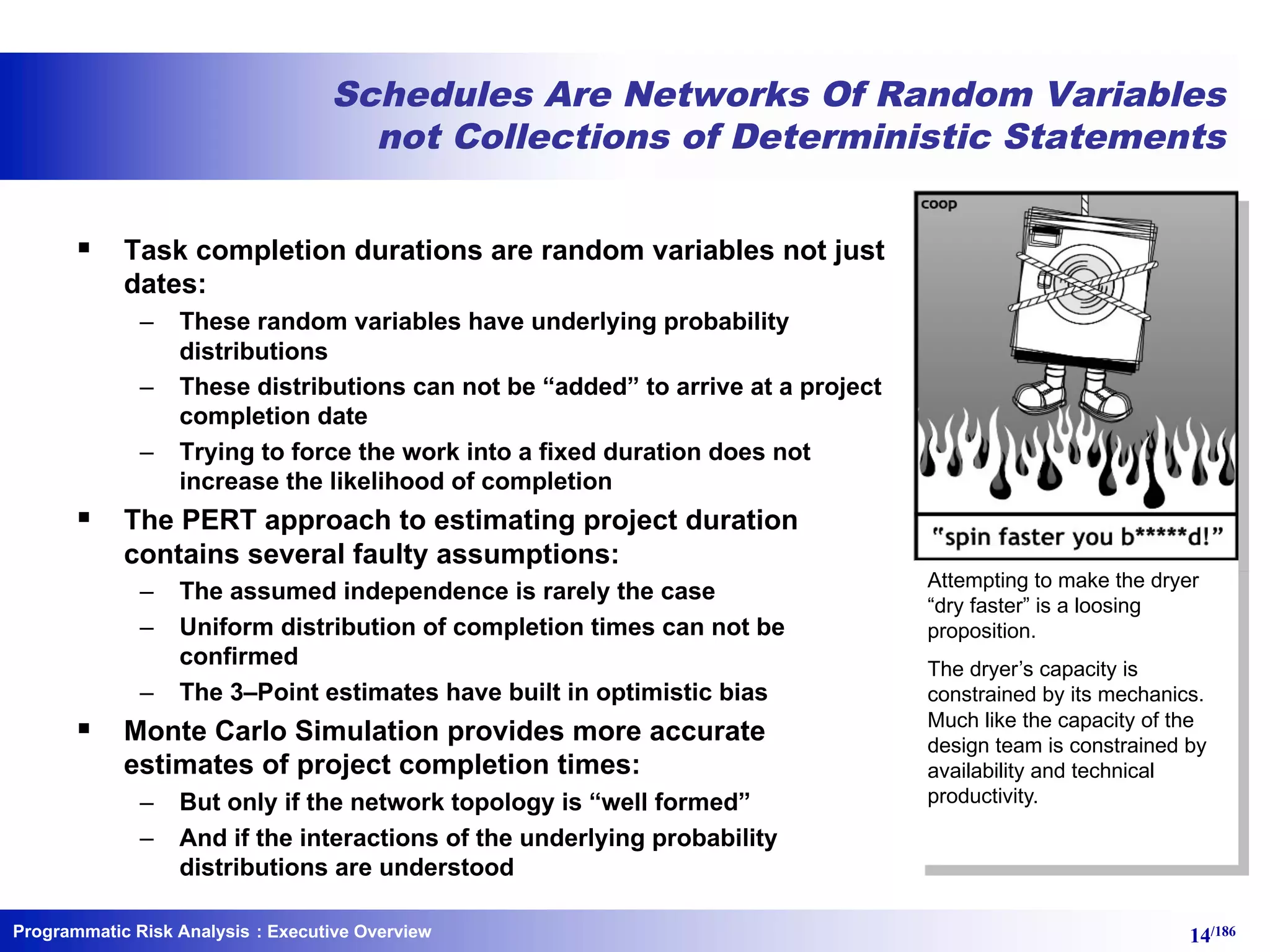 Programmatic Risk Analysis 14/186
Schedules Are Networks Of Random Variables
not Collections of Deterministic Statements
§ Task completion durations are random variables not just
dates:
– These random variables have underlying probability
distributions
– These distributions can not be “added” to arrive at a project
completion date
– Trying to force the work into a fixed duration does not
increase the likelihood of completion
§ The PERT approach to estimating project duration
contains several faulty assumptions:
– The assumed independence is rarely the case
– Uniform distribution of completion times can not be
confirmed
– The 3–Point estimates have built in optimistic bias
§ Monte Carlo Simulation provides more accurate
estimates of project completion times:
– But only if the network topology is “well formed”
– And if the interactions of the underlying probability
distributions are understood
: Executive Overview
Attempting to make the dryer
“dry faster” is a loosing
proposition.
The dryer’s capacity is
constrained by its mechanics.
Much like the capacity of the
design team is constrained by
availability and technical
productivity.
 