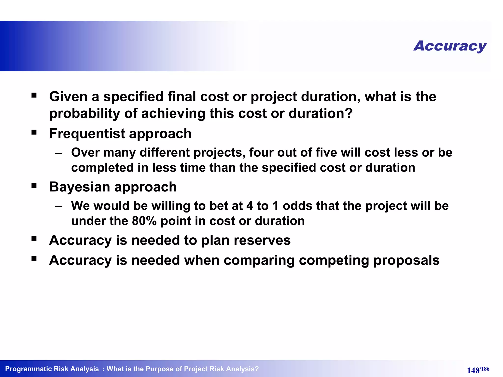 Programmatic Risk Analysis 148/186
Accuracy
§ Given a specified final cost or project duration, what is the
probability of achieving this cost or duration?
§ Frequentist approach
– Over many different projects, four out of five will cost less or be
completed in less time than the specified cost or duration
§ Bayesian approach
– We would be willing to bet at 4 to 1 odds that the project will be
under the 80% point in cost or duration
§ Accuracy is needed to plan reserves
§ Accuracy is needed when comparing competing proposals
: What is the Purpose of Project Risk Analysis?
 
