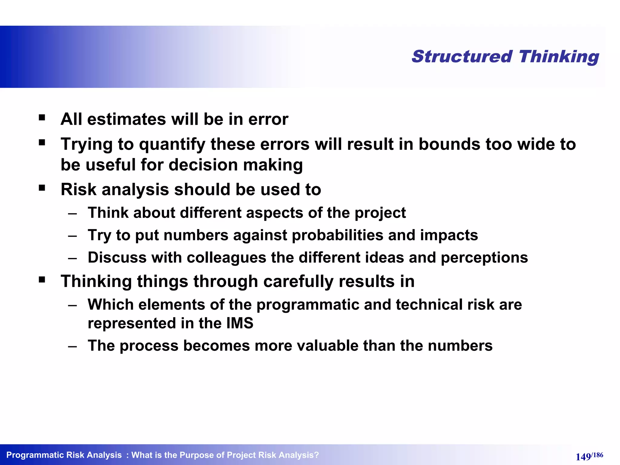 Programmatic Risk Analysis 149/186
Structured Thinking
§ All estimates will be in error
§ Trying to quantify these errors will result in bounds too wide to
be useful for decision making
§ Risk analysis should be used to
– Think about different aspects of the project
– Try to put numbers against probabilities and impacts
– Discuss with colleagues the different ideas and perceptions
§ Thinking things through carefully results in
– Which elements of the programmatic and technical risk are
represented in the IMS
– The process becomes more valuable than the numbers
: What is the Purpose of Project Risk Analysis?
 