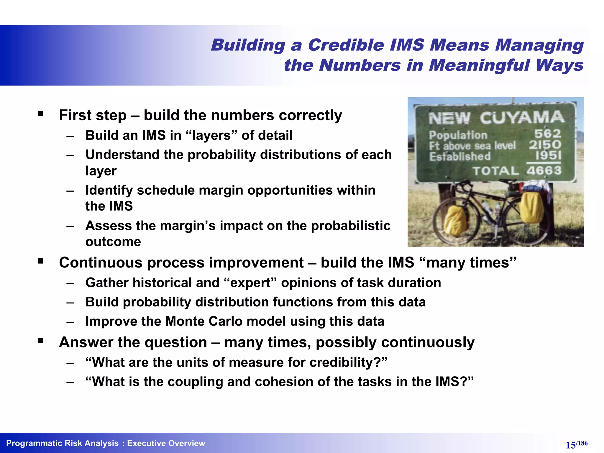 Programmatic Risk Analysis 15/186
Building a Credible IMS Means Managing
the Numbers in Meaningful Ways
§ First step – build the numbers correctly
– Build an IMS in “layers” of detail
– Understand the probability distributions of each
layer
– Identify schedule margin opportunities within
the IMS
– Assess the margin’s impact on the probabilistic
outcome
§ Continuous process improvement – build the IMS “many times”
– Gather historical and “expert” opinions of task duration
– Build probability distribution functions from this data
– Improve the Monte Carlo model using this data
§ Answer the question – many times, possibly continuously
– “What are the units of measure for credibility?”
– “What is the coupling and cohesion of the tasks in the IMS?”
: Executive Overview
 