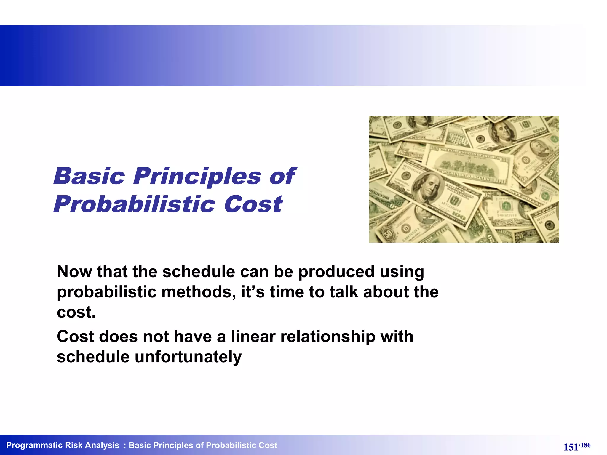 Programmatic Risk Analysis 151/186
Basic Principles of
Probabilistic Cost
Now that the schedule can be produced using
probabilistic methods, it’s time to talk about the
cost.
Cost does not have a linear relationship with
schedule unfortunately
: Basic Principles of Probabilistic Cost
 