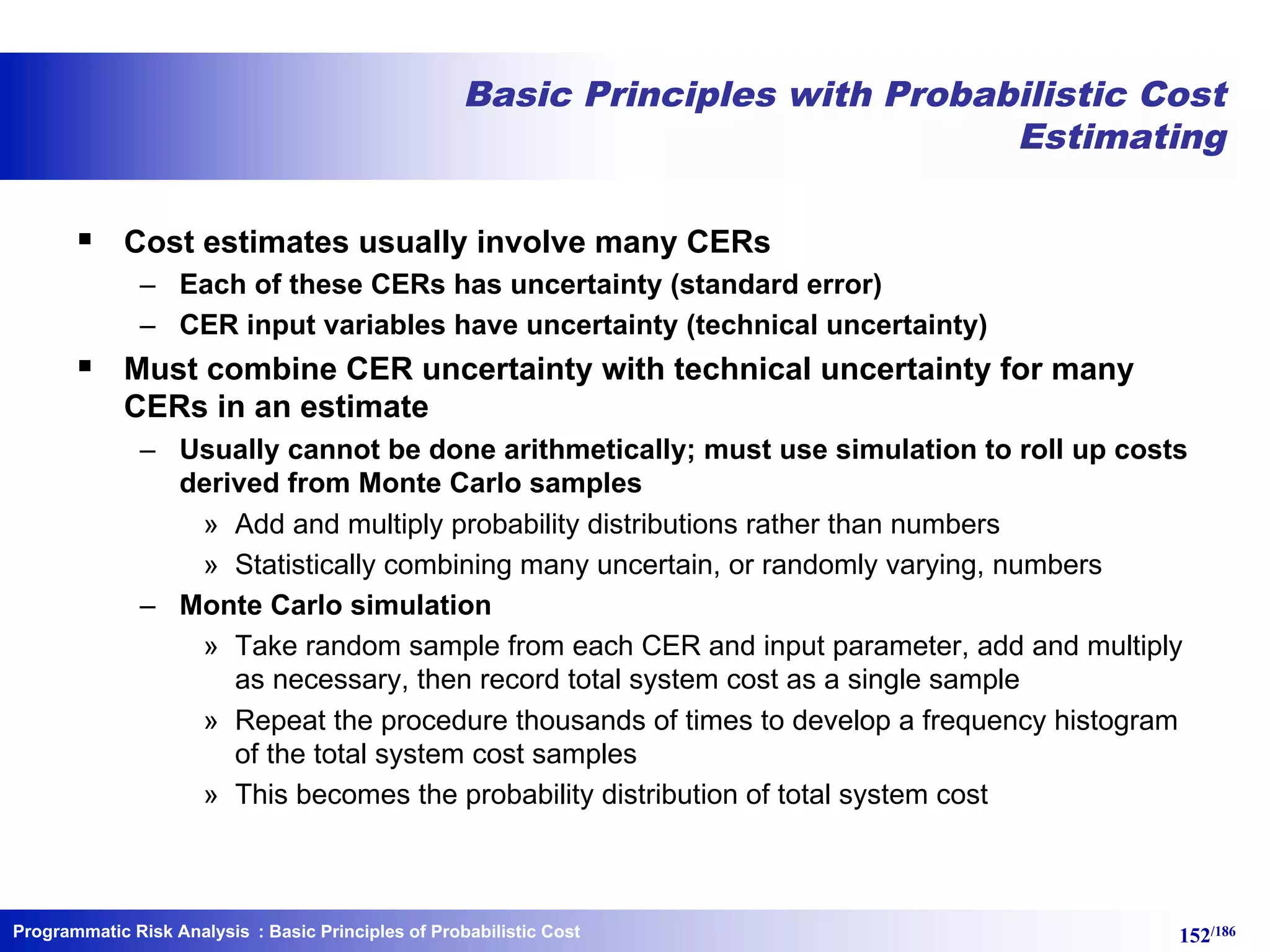 Programmatic Risk Analysis 152/186
Basic Principles with Probabilistic Cost
Estimating
§ Cost estimates usually involve many CERs
– Each of these CERs has uncertainty (standard error)
– CER input variables have uncertainty (technical uncertainty)
§ Must combine CER uncertainty with technical uncertainty for many
CERs in an estimate
– Usually cannot be done arithmetically; must use simulation to roll up costs
derived from Monte Carlo samples
» Add and multiply probability distributions rather than numbers
» Statistically combining many uncertain, or randomly varying, numbers
– Monte Carlo simulation
» Take random sample from each CER and input parameter, add and multiply
as necessary, then record total system cost as a single sample
» Repeat the procedure thousands of times to develop a frequency histogram
of the total system cost samples
» This becomes the probability distribution of total system cost
: Basic Principles of Probabilistic Cost
 