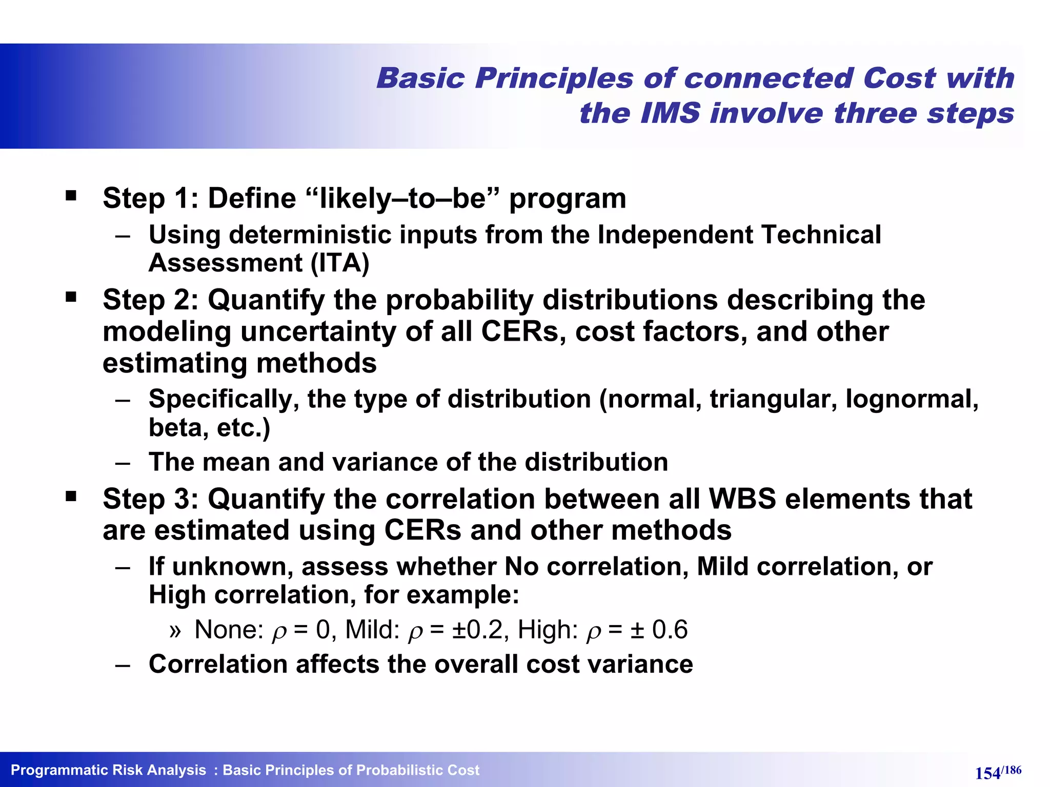 Programmatic Risk Analysis 154/186
Basic Principles of connected Cost with
the IMS involve three steps
§ Step 1: Define “likely–to–be” program
– Using deterministic inputs from the Independent Technical
Assessment (ITA)
§ Step 2: Quantify the probability distributions describing the
modeling uncertainty of all CERs, cost factors, and other
estimating methods
– Specifically, the type of distribution (normal, triangular, lognormal,
beta, etc.)
– The mean and variance of the distribution
§ Step 3: Quantify the correlation between all WBS elements that
are estimated using CERs and other methods
– If unknown, assess whether No correlation, Mild correlation, or
High correlation, for example:
» None: r = 0, Mild: r = ±0.2, High: r = ± 0.6
– Correlation affects the overall cost variance
: Basic Principles of Probabilistic Cost
 