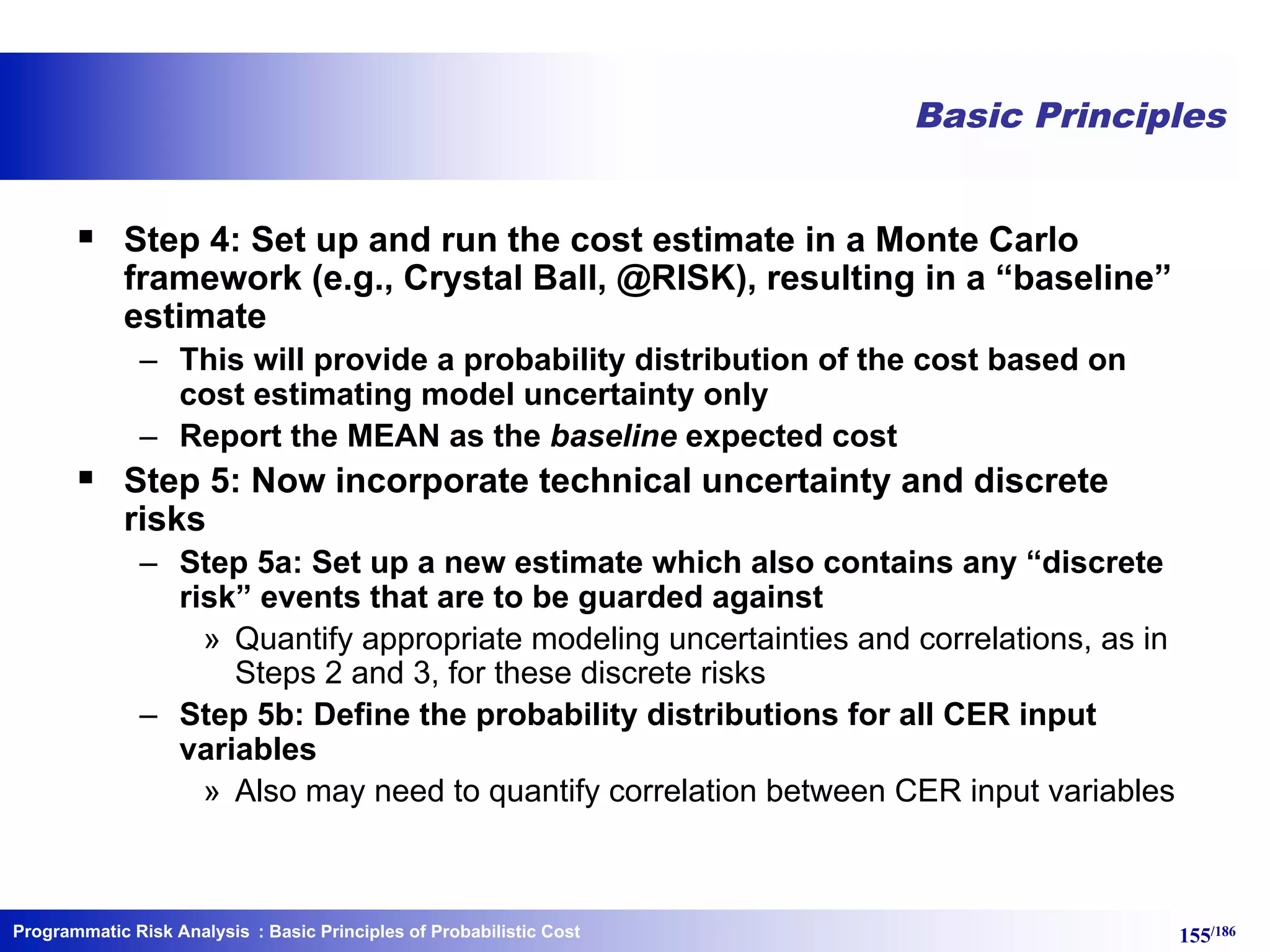 Programmatic Risk Analysis 155/186
Basic Principles
§ Step 4: Set up and run the cost estimate in a Monte Carlo
framework (e.g., Crystal Ball, @RISK), resulting in a “baseline”
estimate
– This will provide a probability distribution of the cost based on
cost estimating model uncertainty only
– Report the MEAN as the baseline expected cost
§ Step 5: Now incorporate technical uncertainty and discrete
risks
– Step 5a: Set up a new estimate which also contains any “discrete
risk” events that are to be guarded against
» Quantify appropriate modeling uncertainties and correlations, as in
Steps 2 and 3, for these discrete risks
– Step 5b: Define the probability distributions for all CER input
variables
» Also may need to quantify correlation between CER input variables
: Basic Principles of Probabilistic Cost
 