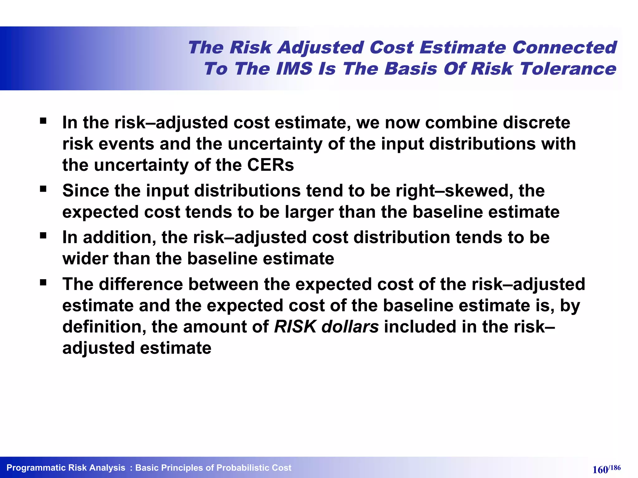 Programmatic Risk Analysis 160/186
The Risk Adjusted Cost Estimate Connected
To The IMS Is The Basis Of Risk Tolerance
§ In the risk–adjusted cost estimate, we now combine discrete
risk events and the uncertainty of the input distributions with
the uncertainty of the CERs
§ Since the input distributions tend to be right–skewed, the
expected cost tends to be larger than the baseline estimate
§ In addition, the risk–adjusted cost distribution tends to be
wider than the baseline estimate
§ The difference between the expected cost of the risk–adjusted
estimate and the expected cost of the baseline estimate is, by
definition, the amount of RISK dollars included in the risk–
adjusted estimate
: Basic Principles of Probabilistic Cost
 