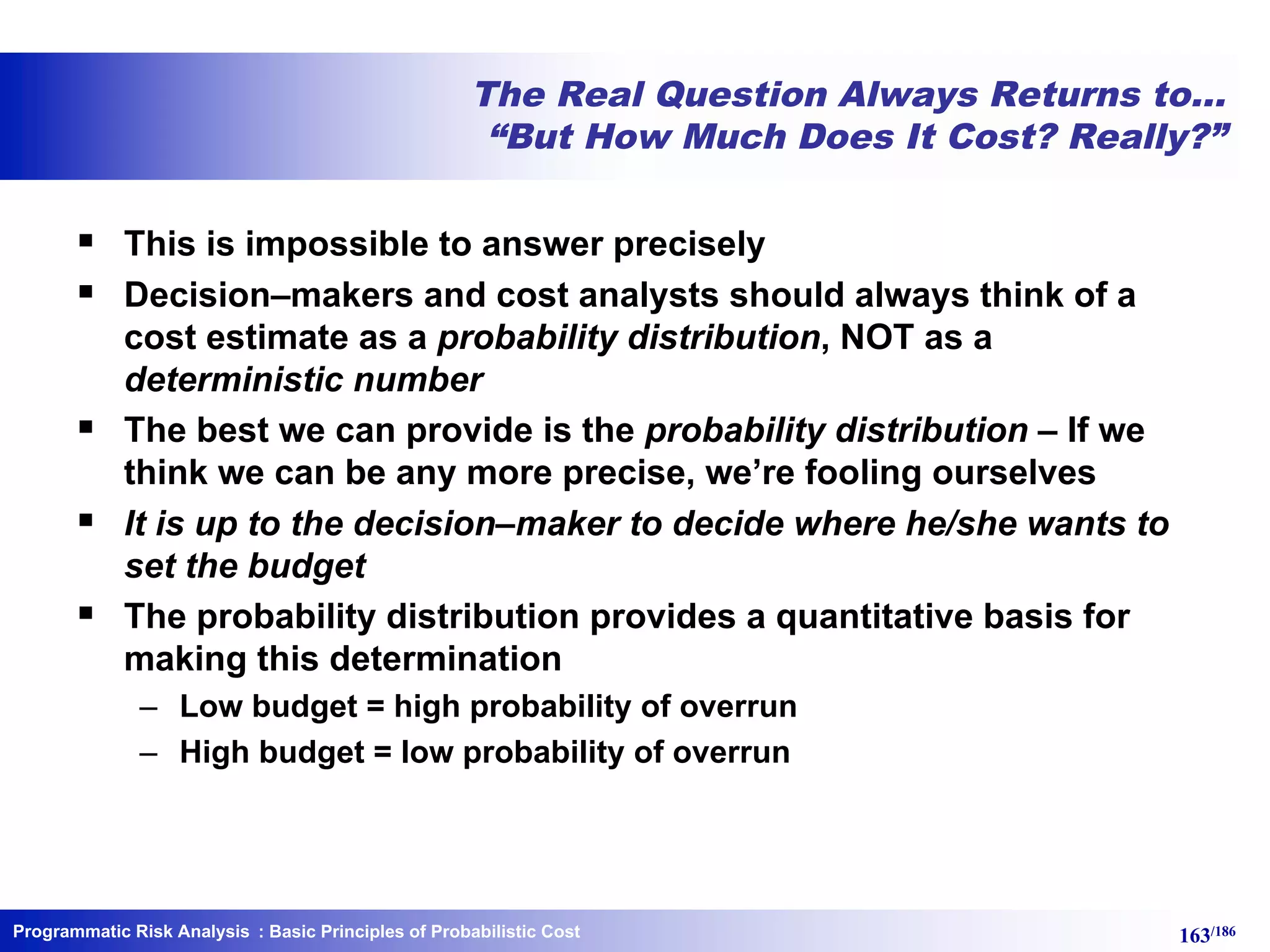Programmatic Risk Analysis 163/186
The Real Question Always Returns to…
“But How Much Does It Cost? Really?”
§ This is impossible to answer precisely
§ Decision–makers and cost analysts should always think of a
cost estimate as a probability distribution, NOT as a
deterministic number
§ The best we can provide is the probability distribution – If we
think we can be any more precise, we’re fooling ourselves
§ It is up to the decision–maker to decide where he/she wants to
set the budget
§ The probability distribution provides a quantitative basis for
making this determination
– Low budget = high probability of overrun
– High budget = low probability of overrun
: Basic Principles of Probabilistic Cost
 