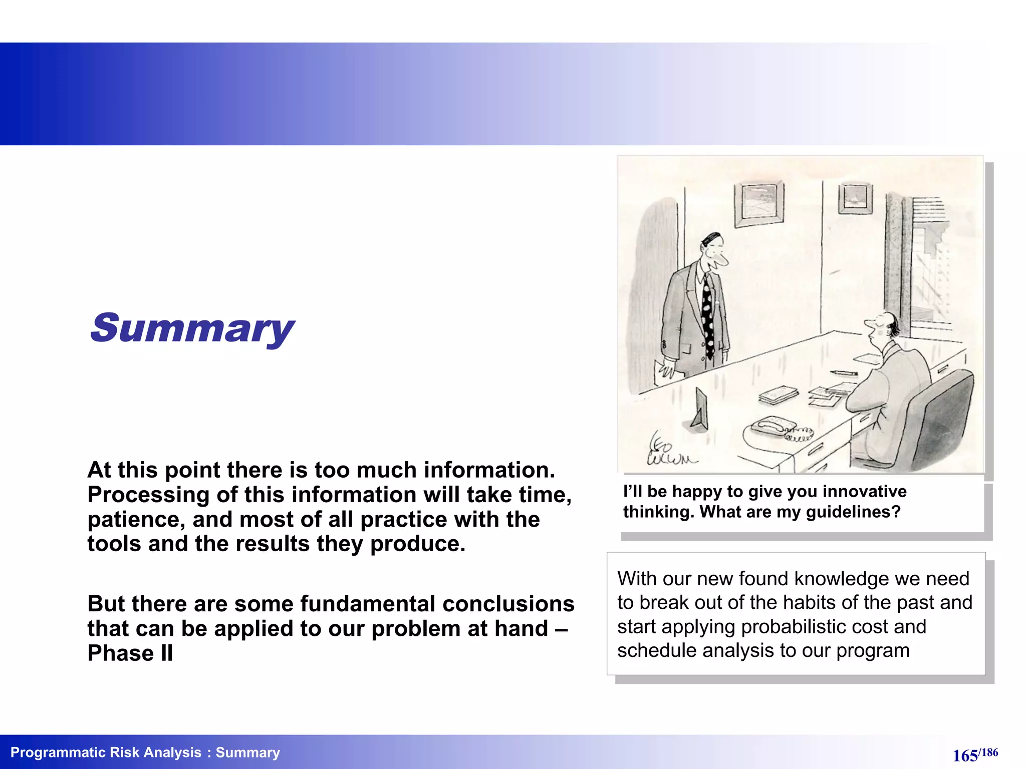 Programmatic Risk Analysis 165/186
Summary
At this point there is too much information.
Processing of this information will take time,
patience, and most of all practice with the
tools and the results they produce.
But there are some fundamental conclusions
that can be applied to our problem at hand –
Phase II
: Summary
I’ll be happy to give you innovative
thinking. What are my guidelines?
With our new found knowledge we need
to break out of the habits of the past and
start applying probabilistic cost and
schedule analysis to our program
 