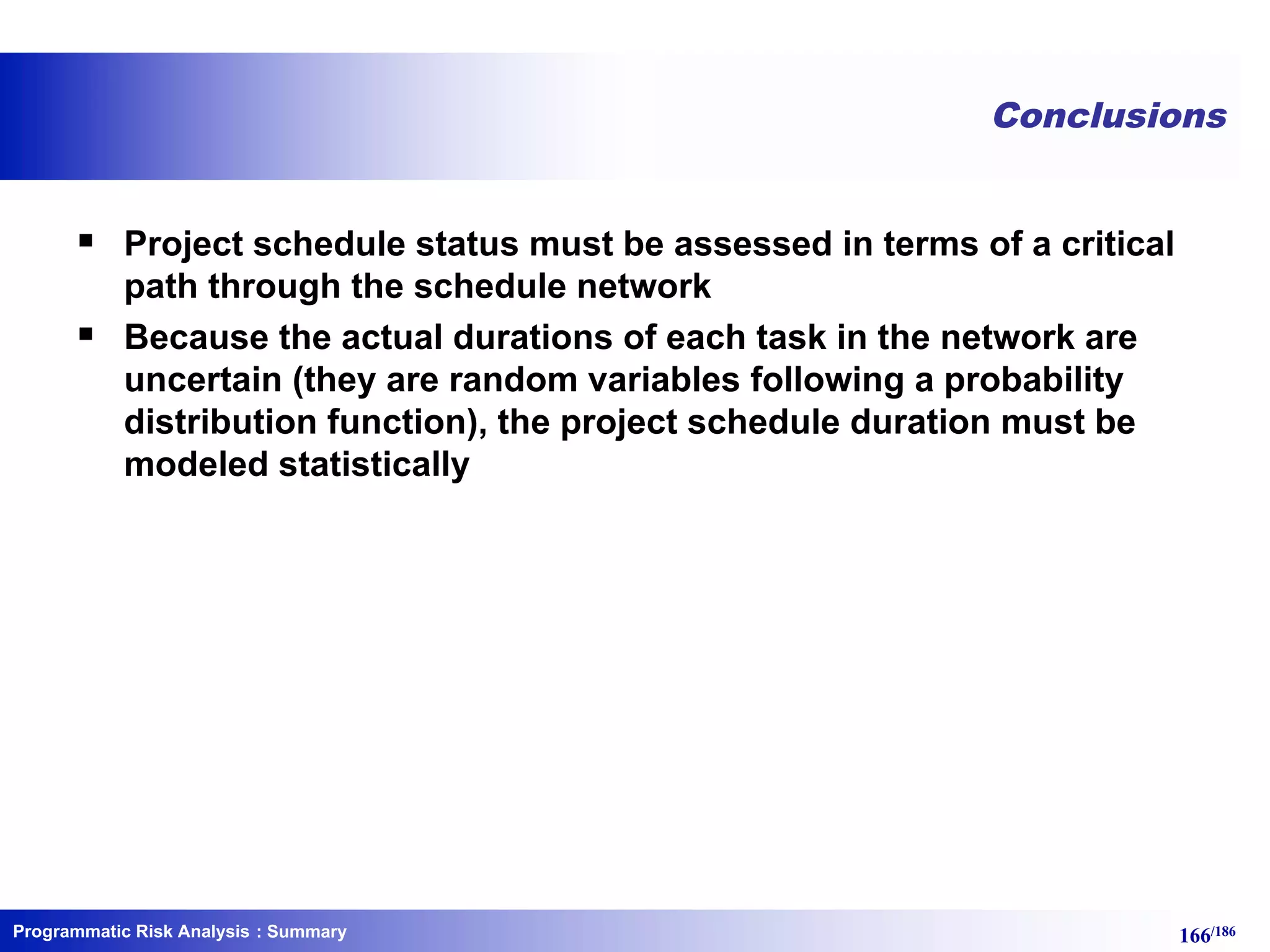 Programmatic Risk Analysis 166/186
Conclusions
§ Project schedule status must be assessed in terms of a critical
path through the schedule network
§ Because the actual durations of each task in the network are
uncertain (they are random variables following a probability
distribution function), the project schedule duration must be
modeled statistically
: Summary
 