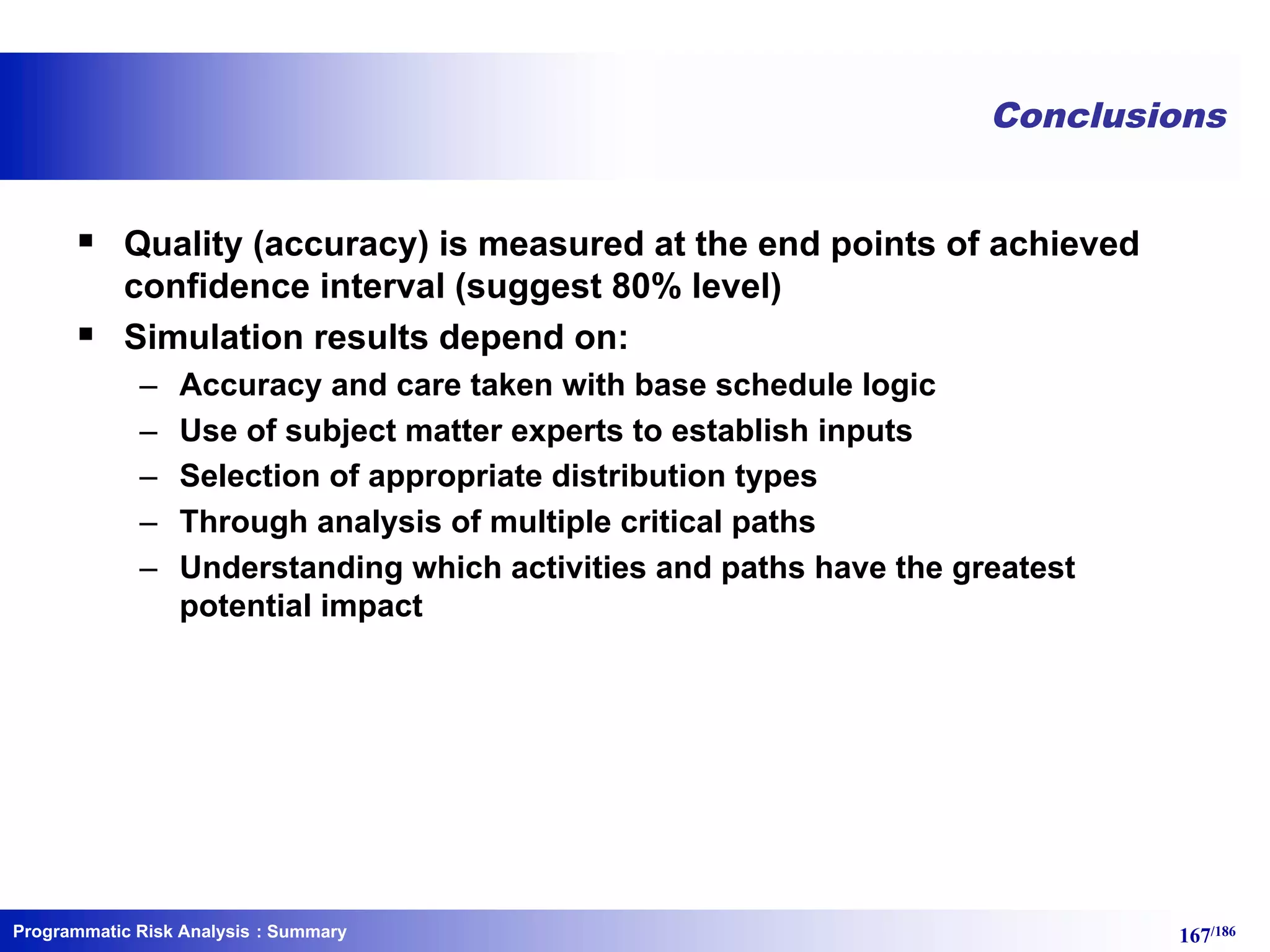 Programmatic Risk Analysis 167/186
Conclusions
§ Quality (accuracy) is measured at the end points of achieved
confidence interval (suggest 80% level)
§ Simulation results depend on:
– Accuracy and care taken with base schedule logic
– Use of subject matter experts to establish inputs
– Selection of appropriate distribution types
– Through analysis of multiple critical paths
– Understanding which activities and paths have the greatest
potential impact
: Summary
 