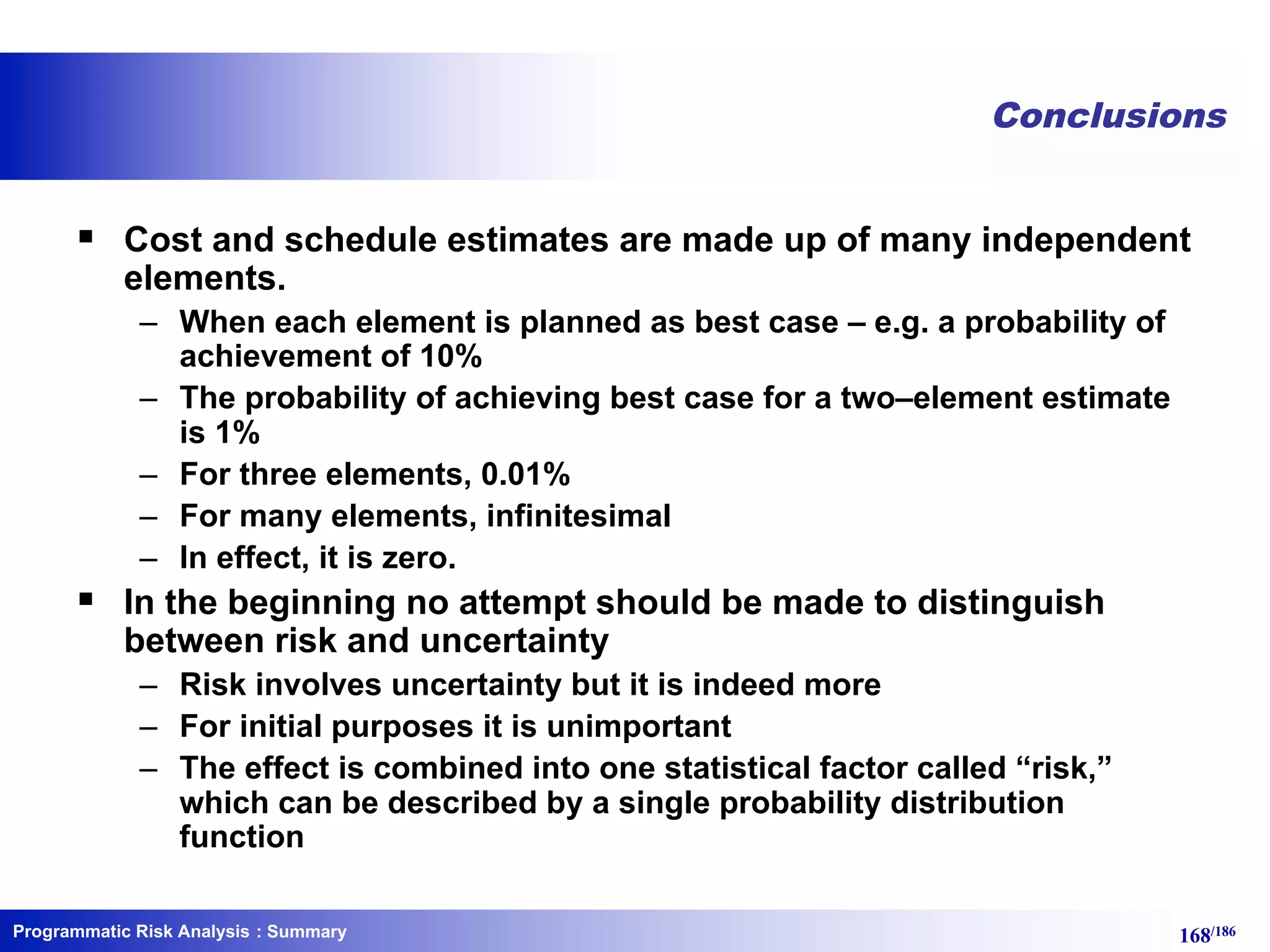 Programmatic Risk Analysis 168/186
Conclusions
§ Cost and schedule estimates are made up of many independent
elements.
– When each element is planned as best case – e.g. a probability of
achievement of 10%
– The probability of achieving best case for a two–element estimate
is 1%
– For three elements, 0.01%
– For many elements, infinitesimal
– In effect, it is zero.
§ In the beginning no attempt should be made to distinguish
between risk and uncertainty
– Risk involves uncertainty but it is indeed more
– For initial purposes it is unimportant
– The effect is combined into one statistical factor called “risk,”
which can be described by a single probability distribution
function
: Summary
 