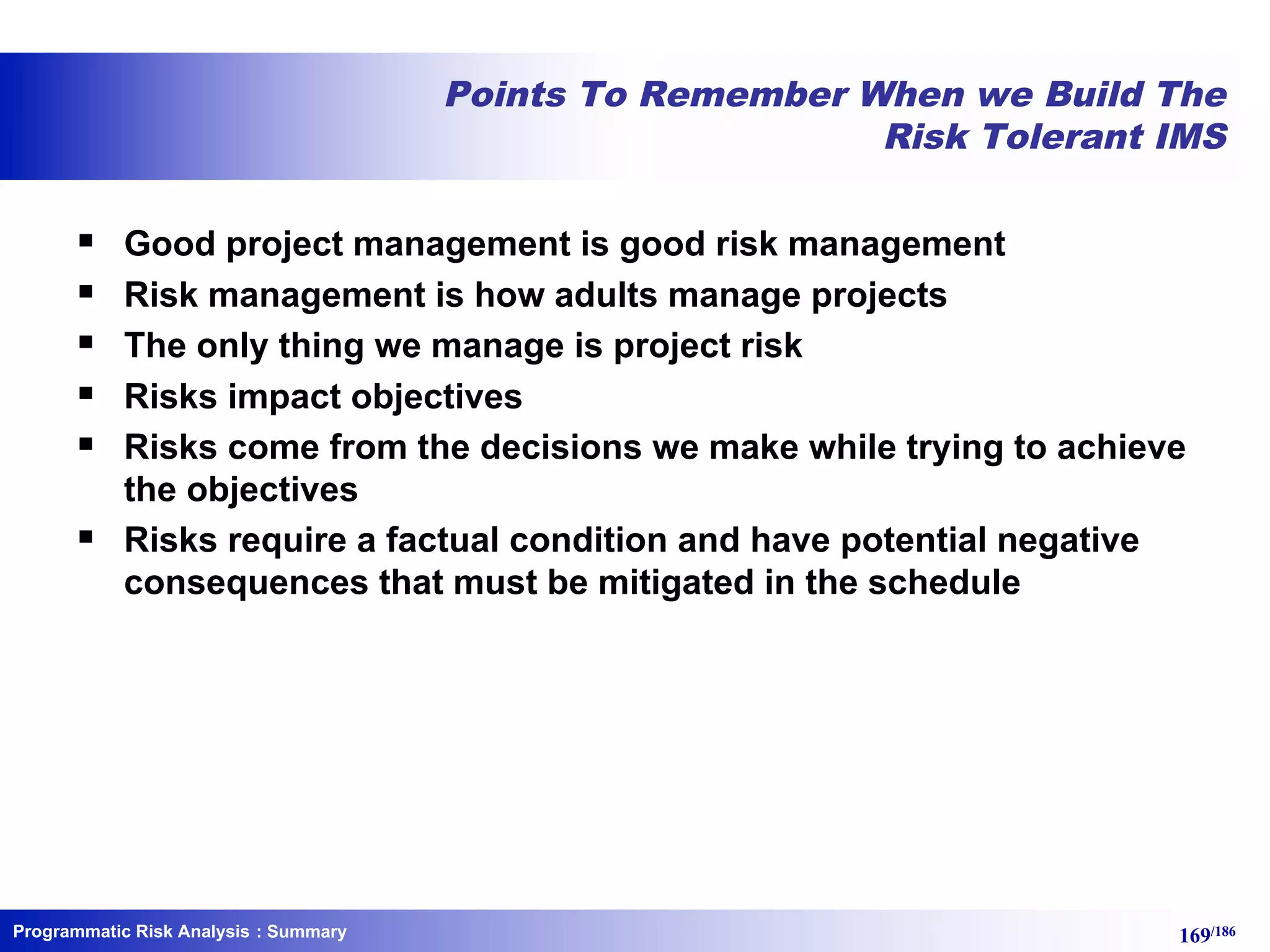 Programmatic Risk Analysis 169/186
Points To Remember When we Build The
Risk Tolerant IMS
§ Good project management is good risk management
§ Risk management is how adults manage projects
§ The only thing we manage is project risk
§ Risks impact objectives
§ Risks come from the decisions we make while trying to achieve
the objectives
§ Risks require a factual condition and have potential negative
consequences that must be mitigated in the schedule
: Summary
 