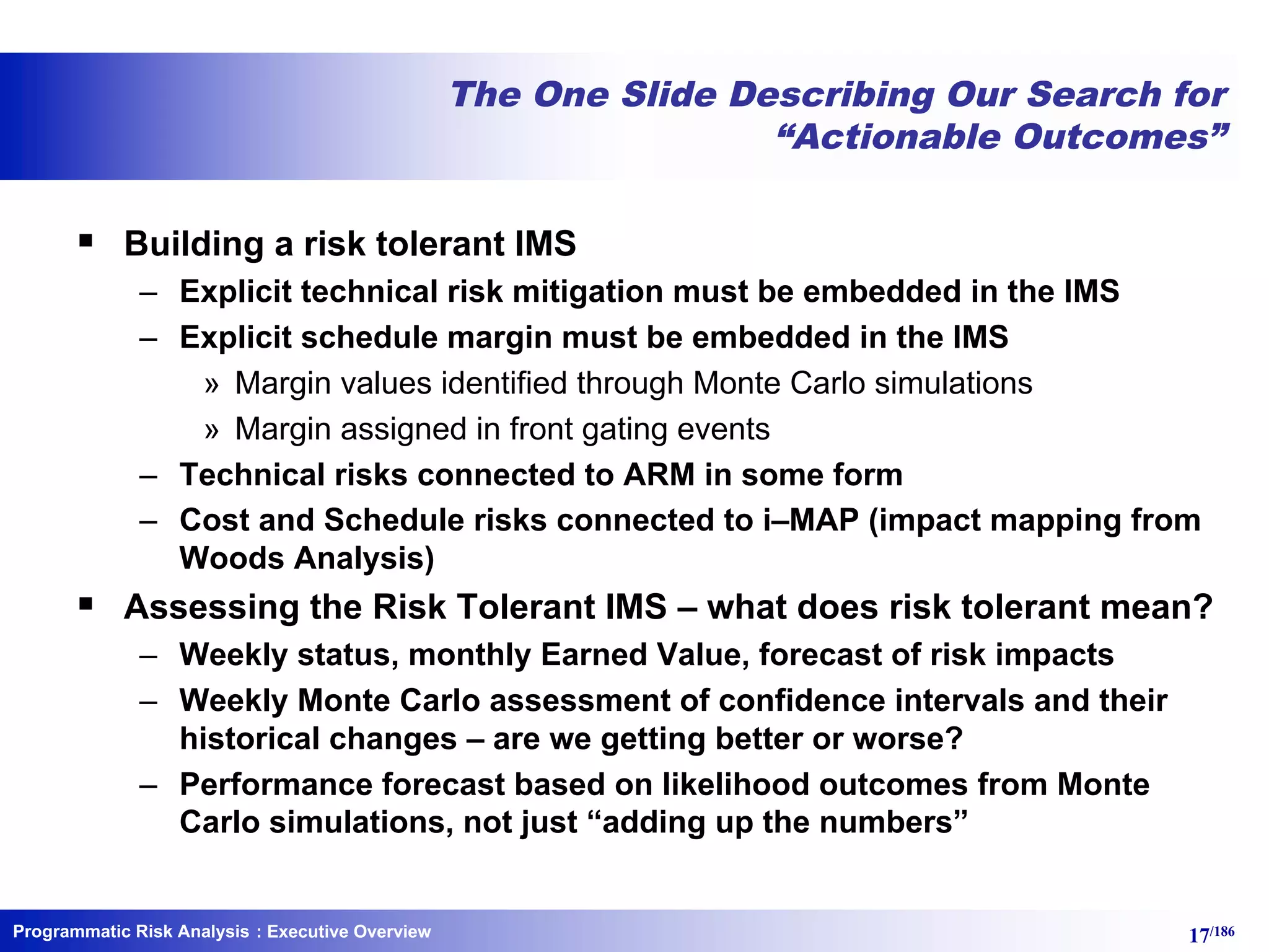 Programmatic Risk Analysis 17/186
The One Slide Describing Our Search for
“Actionable Outcomes”
§ Building a risk tolerant IMS
– Explicit technical risk mitigation must be embedded in the IMS
– Explicit schedule margin must be embedded in the IMS
» Margin values identified through Monte Carlo simulations
» Margin assigned in front gating events
– Technical risks connected to ARM in some form
– Cost and Schedule risks connected to i–MAP (impact mapping from
Woods Analysis)
§ Assessing the Risk Tolerant IMS – what does risk tolerant mean?
– Weekly status, monthly Earned Value, forecast of risk impacts
– Weekly Monte Carlo assessment of confidence intervals and their
historical changes – are we getting better or worse?
– Performance forecast based on likelihood outcomes from Monte
Carlo simulations, not just “adding up the numbers”
: Executive Overview
 
