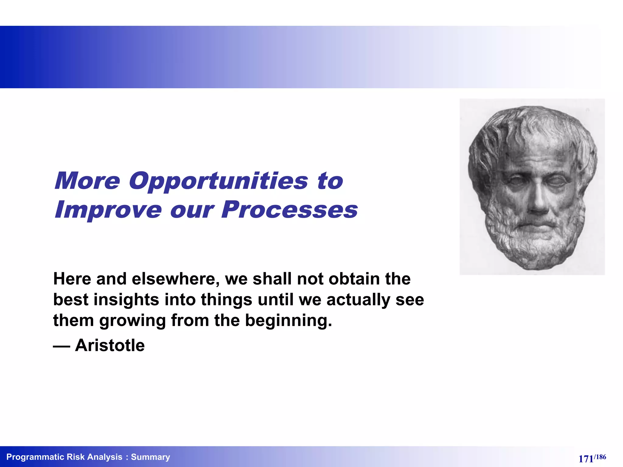 Programmatic Risk Analysis 171/186
More Opportunities to
Improve our Processes
Here and elsewhere, we shall not obtain the
best insights into things until we actually see
them growing from the beginning.
— Aristotle
: Summary
 